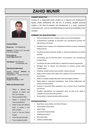 ZAHID MUNIRZAHID MUNIR
Contact Details:
Mobile No.: +971506803186
Address: P.O Box 41671 Hamriyah
Free Zone Sharjah
Email address:
zaaahid@hotmail.com
Visa Status: UAE Resident
(Transferable visa)
Educational Attainment:
Degree Obtained: Masters in
chemistry in 2000
Organizations: Punjab University
Graduation BSC:
Punjab University in 1997
Skills and Personal Traits:
• Skilled in different test
methods on Resins and
their raw materials
• Strong analytical ability
• Skilled in Computer and
Internet applications
• Ability to deal with different
types of people in any
given situation.
• Fluent in Oral and Written
English
• Good interpersonal skills
• Proven leadership skills
CAREER OBJECTIVE
Looking for a responsible senior position as a research and development/
Quality control professional with the aim of providing valuable technical
insights in the field of research and development in a major production
environment with onus on cost effectiveness to improve the profitability of the
company
SUMMARY OF QUALIFICATIONS
 Product development from concept to scale-up and commercialization
 Comprehensive knowledge of production and manufacturing process and
safe working environment
 Handling product research and development activities as well as developing
safety practices
 Providing necessary technical insights in product development and testing
activities
 Coordinating with the technical staff in the production and manufacturing
process testing
 Coordinate with sales and BD team to understand customer requirements
 Managed team of chemist and technicians to produce product within
customer specs
 Analytical, problem solving, team-oriented, customer-focused
 Ability to learn quickly, which allows me to adapt to new environments and to
be productive
 Ability to complete multiple tasks within time and budget constrains
 Highly skilled in conducting investigations, tests, finding inefficiencies and
making recommendations.
 Proficient in Microsoft Office applications such as Word, Excel, PowerPoint
and Internet
 Excellent organizational and presentation skills, as well as the ability to
multi-task and work well under pressure.
 Strong ability to maintaining high quality standards
Developments Done
 Alkyd Resin (Long, Medium and Short Oil akyd)
 Thermoplastic Acrylic Resin
 Acrylic Polyol
 Unsaturated Polyester Resin
 Waterbase Emulsion
 Styrenated alkyd
 Urethane modified alkyd
QuickTime™ and a
decompressor
are needed to see this picture.
 