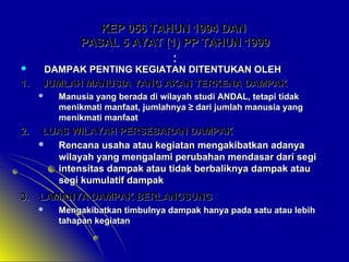 KEP 056 TAHUN 1994 DAN
PASAL 5 AYAT (1) PP TAHUN 1999


1.

:

DAMPAK PENTING KEGIATAN DITENTUKAN OLEH
JUMLAH MANUSIA YANG AKAN TERKENA DAMPAK


Manusia yang berada di wilayah studi ANDAL, tetapi tidak
menikmati manfaat, jumlahnya ≥ dari jumlah manusia yang
menikmati manfaat

2.

LUAS WILAYAH PERSEBARAN DAMPAK

Rencana usaha atau kegiatan mengakibatkan adanya
wilayah yang mengalami perubahan mendasar dari segi
intensitas dampak atau tidak berbaliknya dampak atau
segi kumulatif dampak

3.

LAMANYA DAMPAK BERLANGSUNG


Mengakibatkan timbulnya dampak hanya pada satu atau lebih
tahapan kegiatan

 