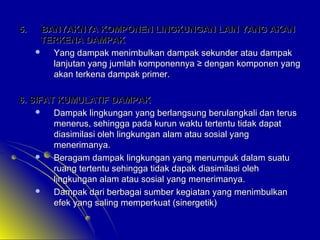 5.

BANYAKNYA KOMPONEN LINGKUNGAN LAIN YANG AKAN
TERKENA DAMPAK

Yang dampak menimbulkan dampak sekunder atau dampak
lanjutan yang jumlah komponennya ≥ dengan komponen yang
akan terkena dampak primer.

6. SIFAT KUMULATIF DAMPAK

Dampak lingkungan yang berlangsung berulangkali dan terus
menerus, sehingga pada kurun waktu tertentu tidak dapat
diasimilasi oleh lingkungan alam atau sosial yang
menerimanya.

Beragam dampak lingkungan yang menumpuk dalam suatu
ruang tertentu sehingga tidak dapak diasimilasi oleh
lingkungan alam atau sosial yang menerimanya.

Dampak dari berbagai sumber kegiatan yang menimbulkan
efek yang saling memperkuat (sinergetik)

 