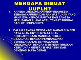 1.

MENGAPA DIBUAT
UUPLH?
KARENA LINGKUNGAN HIDUP INDONESIA

SEBAGAI KARUNIA DAN RAHMAT TUHAN YANG
MAHA ESA KEPADA RAKYAT DAN BANGSA
MERUPAKAN RUANG ATAU TEMPAT TINGGAL
BAGI KEHIDUPAN KITA

2. DALAM RANGKA MENDAYAGUNAKAN SUMBER
DAYA ALAM UNTUK MEMAJU-KAN
KESEJAHTERAAN MANUSIA, PERLU
DILAKUKAN DENGAN PEMBANGUNAN
BERKELANJUTAN BERWAWASAN
LINGKUNGAN, DENGAN MEMPERHITUNGKAN
KEBUTUHAN GENERASI MASA KINI DAN
GENERASI MASA DEPAN.

 