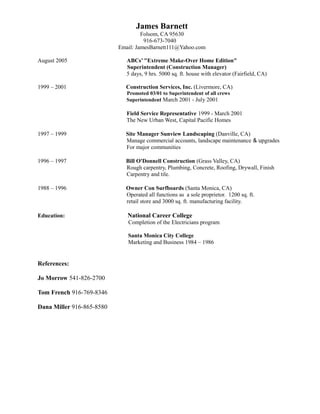 James Barnett
Folsom, CA 95630
916-673-7040
Email: JamesBarnett111@Yahoo.com
August 2005 ABCs’ "Extreme Make-Over Home Edition"
Superintendent (Construction Manager)
5 days, 9 hrs. 5000 sq. ft. house with elevator (Fairfield, CA)
1999 – 2001 Construction Services, Inc. (Livermore, CA)
Promoted 03/01 to Superintendent of all crews
Superintendent March 2001 - July 2001
Field Service Representative 1999 - March 2001
The New Urban West, Capital Pacific Homes
1997 – 1999 Site Manager Sunview Landscaping (Danville, CA)
Manage commercial accounts, landscape maintenance & upgrades
For major communities
1996 – 1997 Bill O'Donnell Construction (Grass Valley, CA)
Rough carpentry, Plumbing, Concrete, Roofing, Drywall, Finish
Carpentry and tile.
1988 – 1996 Owner Con Surfboards (Santa Monica, CA)
Operated all functions as a sole proprietor. 1200 sq. ft.
retail store and 3000 sq. ft. manufacturing facility.
Education: National Career College
Completion of the Electricians program
Santa Monica City College
Marketing and Business 1984 – 1986
References:
Jo Morrow 541-826-2700
Tom French 916-769-8346
Dana Miller 916-865-8580
 