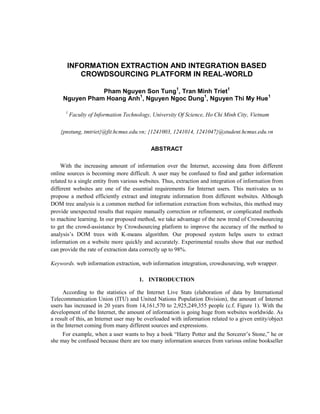 INFORMATION EXTRACTION AND INTEGRATION BASED
CROWDSOURCING PLATFORM IN REAL-WORLD
Pham Nguyen Son Tung1
, Tran Minh Triet1
Nguyen Pham Hoang Anh1
, Nguyen Ngoc Dung1
, Nguyen Thi My Hue1
1
Faculty of Information Technology, University Of Science, Ho Chi Minh City, Vietnam
{pnstung, tmtriet}@fit.hcmus.edu.vn; {1241003, 1241014, 1241047}@student.hcmus.edu.vn
ABSTRACT
With the increasing amount of information over the Internet, accessing data from different
online sources is becoming more difficult. A user may be confused to find and gather information
related to a single entity from various websites. Thus, extraction and integration of information from
different websites are one of the essential requirements for Internet users. This motivates us to
propose a method efficiently extract and integrate information from different websites. Although
DOM tree analysis is a common method for information extraction from websites, this method may
provide unexpected results that require manually correction or refinement, or complicated methods
to machine learning. In our proposed method, we take advantage of the new trend of Crowdsourcing
to get the crowd-assistance by Crowdsourcing platform to improve the accuracy of the method to
analysis’s DOM trees with K-means algorithm. Our proposed system helps users to extract
information on a website more quickly and accurately. Experimental results show that our method
can provide the rate of extraction data correctly up to 98%.
Keywords. web information extraction, web information integration, crowdsourcing, web wrapper.
1. INTRODUCTION
According to the statistics of the Internet Live Stats (elaboration of data by International
Telecommunication Union (ITU) and United Nations Population Division), the amount of Internet
users has increased in 20 years from 14,161,570 to 2,925,249,355 people (c.f. Figure 1). With the
development of the Internet, the amount of information is going huge from websites worldwide. As
a result of this, an Internet user may be overloaded with information related to a given entity/object
in the Internet coming from many different sources and expressions.
For example, when a user wants to buy a book “Harry Potter and the Sorcerer’s Stone,” he or
she may be confused because there are too many information sources from various online bookseller
 