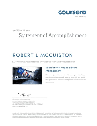 coursera.org
Statement of Accomplishment
JANUARY 28, 2014
ROBERT L MCCUISTON
HAS SUCCESSFULLY COMPLETED THE UNIVERSITY OF GENEVA'S ONLINE OFFERING OF
International Organizations
Management
This course provides an overview of the management challenges
international organizations & NGOs are faced with, and teaches
the key theoretical frameworks and practical tools to excel in this
environment.
PROFESSOR GILBERT PROBST
ORGANIZATION AND MANAGEMENT
CO-DIRECTOR OF THE EXECUTIVE-MBA PROGRAM
UNIVERSITY OF GENEVA
PLEASE NOTE: THE ONLINE OFFERING OF THIS CLASS DOES NOT REFLECT THE ENTIRE CURRICULUM OFFERED TO STUDENTS ENROLLED AT
THE UNIVERSITY OF GENEVA. THIS STATEMENT DOES NOT AFFIRM THAT THIS STUDENT WAS ENROLLED AS A STUDENT AT THE UNIVERSITY
OF GENEVA IN ANY WAY. IT DOES NOT CONFER A UNIVERSITY OF GENEVA GRADE; IT DOES NOT CONFER UNIVERSITY OF GENEVA CREDIT; IT
DOES NOT CONFER A UNIVERSITY OF GENEVA DEGREE; AND IT DOES NOT VERIFY THE IDENTITY OF THE STUDENT.
 