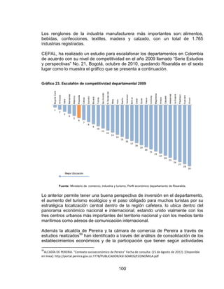 100
Los renglones de la industria manufacturera más importantes son: alimentos,
bebidas, confecciones, textiles, madera y calzado, con un total de 1.765
industrias registradas.
CEPAL, ha realizado un estudio para escalafonar los departamentos en Colombia
de acuerdo con su nivel de competitividad en el año 2009 llamado “Serie Estudios
y perspectivas” No. 21, Bogotá, octubre de 2010, quedando Risaralda en el sexto
lugar como lo muestra el gráfico que se presenta a continuación.
Gráfico 23. Escalafón de competitividad departamental 2009
Fuente: Ministerio de comercio, industria y turismo, Perfil económico departamento de Risaralda.
Lo anterior permite tener una buena perspectiva de inversión en el departamento,
el aumento del turismo ecológico y el paso obligado para muchos turistas por su
estratégica localización central dentro de la región cafetera, lo ubica dentro del
panorama económico nacional e internacional, estando unido vialmente con los
tres centros urbanos más importantes del territorio nacional y con los medios tanto
marítimos como aéreos de comunicación internacional.
Además la alcaldía de Pereira y la cámara de comercia de Pereira a través de
estudios realizados59
han identificado a través del análisis de consolidación de los
establecimientos económicos y de la participación que tienen según actividades
59
ALCADÍA DE PERERIA. “Contexto socioeconómico de Pereira” Fecha de consulta: (15 de Agosto de 2012). [Disponible
en línea]: http://portal.pereira.gov.co:7778/PUBLICADOR/ASI-SOMOS/ECONOMICA.pdf
 