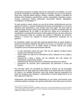 102
conocimiento ancestral, el paisaje cultural, las costumbres y los hábitos, así como
los bienes materiales de naturaleza mueble e inmueble a los que se les atribuye,
entre otros, especial interés histórico, artístico, científico, estético o simbólico en
ámbitos como el plástico, arquitectónico, urbano, arqueológico, lingüístico, sonoro,
musical, audiovisual, fílmico, testimonial, documental, literario, bibliográfico,
museológico o antropológico.”60
En este sentido el saber culinario es una de las tantas manifestaciones que son
patrimonio histórico y cultural inmaterial de este país convirtiéndose en uno de los
atractivos más importantes a nivel turístico para esta región. Por esta razón la
empresa Diego Panesso catering está interesada en apuntar al fortalecimiento de
saber gastronómico de la región y del país por medio de la innovación, la
investigación y el desarrollo de nuevas criterios gastronómicos. De esta manera se
quiere aprovechar todas las ventajas que plantea el Ministerio de Comercio,
Industria y Turismo con respecto al turismo gastronómico impulsado por el
gobierno.
Es importante resaltar que todo este potencial gastronómico se puede explotar a
través del crecimiento sostenido del turismo en el país, se encuentra por encima
del promedio mundial (11% en 2009), siendo el turismo cultural una ventaja
competitiva para la empresa aprovechando además:
- La alta diversidad cultural del país, 40% de las regiones turísticas tienen
vocación para este tipo de turismo.
- Tercer motivo de viaje de los colombianos (33%), después de sol y playa y
ecoturismo.
- Gastronomía y ferias y fiestas, son los aspectos que más valoran los
colombianos cuando hacen turismo.
- Fortalecimiento del reconocimiento y valoración del patrimonio cultural.
- Generación de recursos para conservación del patrimonio a través del
turismo.
Por otro lado existe una necesidad de articular el turismo con las propuestas
gastronómicas de cada región las cuales parten de la idiosincrasia de su pueblo,
su cultura y su realidad económica, para esto existen algunas propuestas por
parte del ministerio para fortalecer y potencializar el turismo gastronómico en el
país, algunas de ellas son:
Implementar rutas gastronómicas: Basándose en una buena comunicación entre
entidades públicas, privadas y los gremios desarrollar rutas claves para el turismo
60
MINISTERIO DE COMERCIO, INDUSTRIA Y TURÍSMO. “Gastronomía, sector de oportunidades para el turismo” Fecha de
consulta: (20 de Febrero de 2012). [Disponible en línea]: http://www.colombiaaprende.edu.co/html/estudiantesuperior
/1608/articles-218036_archivo_pdf2.pdf
 