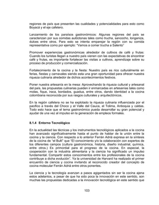 103
regiones de país que presenten las cualidades y potencialidades para esto como
Boyacá y el eje cafetero.
Lanzamiento de los paraísos gastronómicos: Algunas regiones del país se
caracterizan por sus comidas autóctonas tales como trucha, sancocho, longaniza,
dulces entre otros. Para esto se intenta emparejar la región con su comida
representativa como por ejemplo: “Vamos a comer trucha a Salento”
Promover experiencias gastronómicas alrededor de cultivos de café y frutas:
Cuando los turistas llegan a nuestro país vienen con las expectativas de encontrar
café y frutas, es importante fortalecer las visitas a cultivos, aprendizaje sobre su
proceso de producción y comercialización.
Fortalecimiento de la cocina y la fiesta: Nuestro país es rico culturalmente en
ferias, fiestas y carnavales siendo esta una gran oportunidad para ofrecer nuestra
riqueza culinaria alrededor de dichos acontecimientos festivos.
Poner nuestra artesanía en la mesa: Aprovechando la riqueza cultural y artesanal
del país, las propuestas culinarias pueden ir enmarcadas en artesanías tales como
molas, fique, iraca, bordados, guadua, entre otros, dando identidad a la cocina
colombiana reconocida por sus rasgos culturales y arquitectónicos.
En la región cafetera no se ha explotado la riqueza culinaria influenciada por el
pacifico a través del Choco y el Valle del Cauca, el Tolima, Antioquia y caldas.
Todo esto hace que el tema gastronómico pueda desarrollar su gran potencial y
ayudar de una vez al impulso en la generación de empleos formales.
8.1.4 Entorno Tecnológico
En la actualidad las técnicas y los instrumentos tecnológicos aplicados a la cocina
han avanzado significativamente hasta el punto de hablar de la unión entre la
cocina y la ciencia. Con respecto a lo anterior Ferrán Adriá expresa en la síntesis
de la cocina de “el Bullí” que “El conocimiento y/o la colaboración con expertos de
los diferentes campos (cultura gastronómica, historia, diseño industrial, química,
entre otros.) Es primordial para el progreso de la cocina. En especial, la
cooperación con la industria alimentaria y la ciencia ha significado un impulso
fundamental. Compartir estos conocimientos entre los profesionales de la cocina
contribuye a dicha evolución”. Ya la universidad de Harvard ha realizado el primer
encuentro de ciencia y cocina invitando al reconocido creador del concepto de
cocina molecular Ferrán Adriá entre otros ponentes.
La ciencia y la tecnología avanzan a pasos agigantados sin ser la cocina ajena
estos adelantos, a pesar de que ha sido poca la innovación en este sentido, son
muchas las propuestas dedicadas a la innovación tecnológica en este sentido que
 