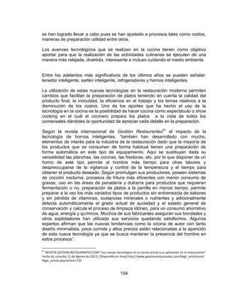 104
se han logrado llevar a cabo pues se han ajustado a procesos tales como costos,
maneras de preparación utilidad entre otros.
Los avances tecnológicos que se realizan en la cocina tienen como objetivo
aportar para que la realización de las actividades culinarias se ejecuten de una
manera más relajada, divertida, interesante e incluso cuidando el medio ambiente.
Entre los adelantos más significativos de los últimos años se pueden señalar:
tenedor inteligente, sartén inteligente, refrigeradores y hornos inteligentes.
La utilización de estas nuevas tecnologías en la restauración moderna permiten
cambios que facilitan la preparación de platos teniendo en cuenta la calidad del
producto final, la inocuidad, la eficiencia en el trabajo y los temas relativos a la
disminución de los costos. Uno de los aportes que ha hecho el uso de la
tecnología en la cocina es la posibilidad de hacer cocina como espectáculo o show
cooking en el cuál el cocinero prepara los platos a la vista de todos los
comensales dándoles la oportunidad de apreciar cada detalle en la preparación.
Según la revista internacional de Gestión Restaurantes61
el impacto de la
tecnología de hornos inteligentes, “también han desarrollado con mucho,
elementos de interés para la industria de la restauración dado que la mayoría de
los productos que se consumen de forma habitual tienen una preparación de
forma automática en este tipo de equipamiento. Aquí se sustituyen dada su
versatilidad las planchas, las cocinas, las freidoras, etc. por lo que disponer de un
horno de este tipo permite al hombre más tiempo para otras labores y
despreocuparse de la vigilancia y control de la temperatura y el tiempo para
obtener el producto deseado. Según promulgan sus productores, poseen sistemas
de cocción nocturna, procesos de fritura más eficientes con menor consumo de
grasas, uso en las áreas de panadería y dulcería para productos que requieran
fermentación o no, preparación de platos a la parrilla en menos tiempo, permite
preparar a la vez los más variados tipos de productos sin entremezcla de sabores
y sin pérdida de vitaminas, sustancias minerales o nutrientes y adicionalmente
detecta automáticamente el grado actual de suciedad y el estado general de
conservación y calcula el proceso de limpieza idóneo, para un consumo ahorrativo
de agua, energía y químicos. Muchos de sus fabricantes aseguran sus bondades y
otros explotadores han utilizado sus servicios quedando satisfechos. Algunos
expertos afirman que las nuevas tendencias como la cocina de autor con tanto
diseño minimalista, poca comida y altos precios están relacionadas a la aparición
de esta nueva tecnología ya que se busca mantener la presencia del hombre en
estos procesos”.
61
REVISTA GESTION RESTAURANTES.COM “Las nuevas tecnologías en la cocina actual y su aplicación en la restauración”
Fecha de consulta: (1 de Agosto de 2012). [Disponible en línea]:http://www.gestionrestaurantes.com/llegir_articlecom/
llegir_article.php?article=725
 
