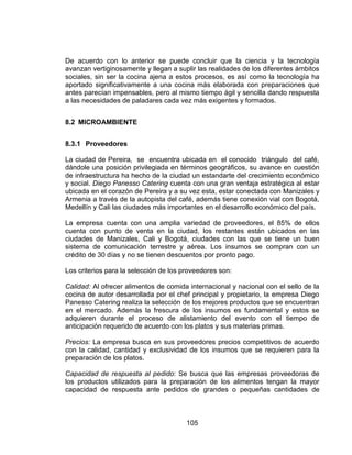 105
De acuerdo con lo anterior se puede concluir que la ciencia y la tecnología
avanzan vertiginosamente y llegan a suplir las realidades de los diferentes ámbitos
sociales, sin ser la cocina ajena a estos procesos, es así como la tecnología ha
aportado significativamente a una cocina más elaborada con preparaciones que
antes parecían impensables, pero al mismo tiempo ágil y sencilla dando respuesta
a las necesidades de paladares cada vez más exigentes y formados.
8.2 MICROAMBIENTE
8.3.1 Proveedores
La ciudad de Pereira, se encuentra ubicada en el conocido triángulo del café,
dándole una posición privilegiada en términos geográficos, su avance en cuestión
de infraestructura ha hecho de la ciudad un estandarte del crecimiento económico
y social. Diego Panesso Catering cuenta con una gran ventaja estratégica al estar
ubicada en el corazón de Pereira y a su vez esta, estar conectada con Manizales y
Armenia a través de la autopista del café, además tiene conexión vial con Bogotá,
Medellín y Cali las ciudades más importantes en el desarrollo económico del país.
La empresa cuenta con una amplia variedad de proveedores, el 85% de ellos
cuenta con punto de venta en la ciudad, los restantes están ubicados en las
ciudades de Manizales, Cali y Bogotá, ciudades con las que se tiene un buen
sistema de comunicación terrestre y aérea. Los insumos se compran con un
crédito de 30 días y no se tienen descuentos por pronto pago.
Los criterios para la selección de los proveedores son:
Calidad: Al ofrecer alimentos de comida internacional y nacional con el sello de la
cocina de autor desarrollada por el chef principal y propietario, la empresa Diego
Panesso Catering realiza la selección de los mejores productos que se encuentran
en el mercado. Además la frescura de los insumos es fundamental y estos se
adquieren durante el proceso de alistamiento del evento con el tiempo de
anticipación requerido de acuerdo con los platos y sus materias primas.
Precios: La empresa busca en sus proveedores precios competitivos de acuerdo
con la calidad, cantidad y exclusividad de los insumos que se requieren para la
preparación de los platos.
Capacidad de respuesta al pedido: Se busca que las empresas proveedoras de
los productos utilizados para la preparación de los alimentos tengan la mayor
capacidad de respuesta ante pedidos de grandes o pequeñas cantidades de
 