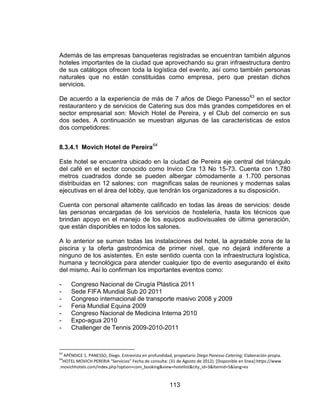 113
Además de las empresas banqueteras registradas se encuentran también algunos
hoteles importantes de la ciudad que aprovechando su gran infraestructura dentro
de sus catálogos ofrecen toda la logística del evento, así como también personas
naturales que no están constituidas como empresa, pero que prestan dichos
servicios.
De acuerdo a la experiencia de más de 7 años de Diego Panesso63
en el sector
restaurantero y de servicios de Catering sus dos más grandes competidores en el
sector empresarial son: Movich Hotel de Pereira, y el Club del comercio en sus
dos sedes. A continuación se muestran algunas de las características de estos
dos competidores:
8.3.4.1 Movich Hotel de Pereira64
Este hotel se encuentra ubicado en la ciudad de Pereira eje central del triángulo
del café en el sector conocido como Invico Cra 13 No 15-73. Cuenta con 1.780
metros cuadrados donde se pueden albergar cómodamente a 1.700 personas
distribuidas en 12 salones; con magnificas salas de reuniones y modernas salas
ejecutivas en el área del lobby, que tendrán los organizadores a su disposición.
Cuenta con personal altamente calificado en todas las áreas de servicios: desde
las personas encargadas de los servicios de hostelería, hasta los técnicos que
brindan apoyo en el manejo de los equipos audiovisuales de última generación,
que están disponibles en todos los salones.
A lo anterior se suman todas las instalaciones del hotel, la agradable zona de la
piscina y la oferta gastronómica de primer nivel, que no dejará indiferente a
ninguno de los asistentes. En este sentido cuenta con la infraestructura logística,
humana y tecnológica para atender cualquier tipo de evento asegurando el éxito
del mismo. Así lo confirman los importantes eventos como:
- Congreso Nacional de Cirugía Plástica 2011
- Sede FIFA Mundial Sub 20 2011
- Congreso internacional de transporte masivo 2008 y 2009
- Feria Mundial Equina 2009
- Congreso Nacional de Medicina Interna 2010
- Expo-agua 2010
- Challenger de Tennis 2009-2010-2011
63
APÉNDICE 1. PANESSO, Diego. Entrevista en profundidad, propietario Diego Panesso Catering; Elaboración propia.
64
HOTEL MOVICH PERERIA “Servicios” Fecha de consulta: (31 de Agosto de 2012). [Disponible en línea]:https://www
.movichhotels.com/index.php?option=com_booking&view=hotellist&city_id=3&Itemid=5&lang=es
 
