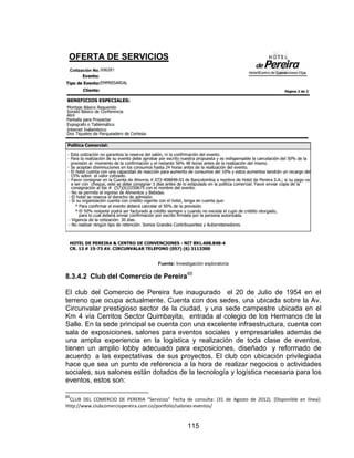 115
Fuente: Investigación exploratoria
8.3.4.2 Club del Comercio de Pereira65
El club del Comercio de Pereira fue inaugurado el 20 de Julio de 1954 en el
terreno que ocupa actualmente. Cuenta con dos sedes, una ubicada sobre la Av.
Circunvalar prestigioso sector de la ciudad, y una sede campestre ubicada en el
Km 4 vía Cerritos Sector Quimbayita, entrada al colegio de los Hermanos de la
Salle. En la sede principal se cuenta con una excelente infraestructura, cuenta con
sala de exposiciones, salones para eventos sociales y empresariales además de
una amplia experiencia en la logística y realización de toda clase de eventos,
tienen un amplio lobby adecuado para exposiciones, diseñado y reformado de
acuerdo a las expectativas de sus proyectos. El club con ubicación privilegiada
hace que sea un punto de referencia a la hora de realizar negocios o actividades
sociales, sus salones están dotados de la tecnología y logística necesaria para los
eventos, estos son:
65
CLUB DEL COMERCIO DE PERERIA “Servicios” Fecha de consulta: (31 de Agosto de 2012). *Disponible en línea+:
Http://www.clubcomerciopereira.com.co/portfolio/salones-eventos/
 