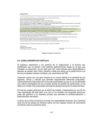 117
Fuente: Investigación exploratoria
8.4 CONCLUSIONES DE CAPITULO
El gobierno colombiano y los gremios de la restauración y el turismo han
identificado que no existen unas políticas gastronómicas claras en el país que
impulsen su desarrollo, es por esto que han unido fuerzas para desarrollarlas a
ejemplo de países como Perú, España e Italia que tienen en la gastronomía uno
de sus principales motores turísticos y de crecimiento del PIB.
Colombia cuenta con una gran riqueza en su cocina debido a la variedad de sus
regiones, climas y culturas que permiten experimentar diferentes propuestas,
infortunadamente este potencial no ha sido desarrollado ya que no se ha generado
una cultura investigativa de sus comidas demás de sentido de pertenencia, se ha
dado una mirada a las propuestas extranjeras desaprovechando el potencial local.
El nivel de empleo generado por el sector de hoteles y restaurantes es uno de los
más importantes del país pero a su vez no ha contado con proyectos serios por
parte del gobierno y la empresa privada que permitan la profesionalización y
potencilización del sector.
A pesar de la crisis económica mundial, los especialistas anuncian que Colombia
será uno de los países de América Latina con los mejores índices de crecimiento
económico para los próximos años.
 