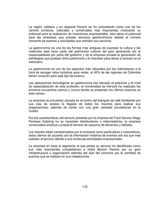 118
La región cafetera y en especial Pereira se ha consolidado como uno de los
centros turísticos, culturales y comerciales más importantes mostrando su
potencial para la realización de inversiones empresariales, esto eleva el potencial
para las empresas que prestan servicios gastronómicos debido al número
creciente de eventos y actividades que solicitan sus servicios.
La gastronomía es una de las formas más antiguas de expresar la cultura y las
creencias esta hace parte del patrimonio cultural del país generando así la
responsabilidad por parte del gobierno y de la empresa privada la generación de
estrategias que protejan dicho patrimonio y lo impulsen para darse a conocer en el
extranjero.
La gastronomía es uno de los aspectos más valorados por los colombianos a la
hora de escoger sitios turísticos para visitar, el 40% de las regiones de Colombia
tienen vocación para este tipo de turismo.
Las aplicaciones tecnológicas en gastronomía han elevado el potencial y el nivel
de especialización de esta profesión, la Universidad de Harvard ha realizado los
primeros encuentros ciencia y cocina donde se presentan los últimos avances en
este campo.
La empresa se encuentra ubicada en el centro del triángulo de café facilitando por
sus vías de acceso la llegada de todos los insumos para realizar sus
preparaciones, además de contar con una gran variedad proveedores en la
ciudad.
Por las características del servicio prestado por la empresa de Food Service Diego
Panesso Catering no se necesitan distribuidores o intermediarios, la empresa
comercializa produce y presta el servicio de asesoría de alimentos y bebidas.
Los clientes están caracterizados por la empresa como particulares y corporativos,
estos últimos de acuerdo con la información histórica de eventos son los que más
solicitan el servicio debido a sus continuas actividades empresariales.
La empresa en base al segmento al que presta su servicio ha identificado como
sus más importantes competidores a Hotel Movich Pereira por su gran
infraestructura y organización además del club del comercio por la cantidad de
eventos que se realizan en sus instalaciones.
 
