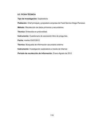 119
8.5 FICHA TÉCNICA
Tipo de Investigación: Exploratoria
Población: Chef principal y propietario empresa de Food Service Diego Panesso.
Método: Recolección de datos primarios y secundarios.
Técnica: Entrevista en profundidad.
Instrumento: Cuestionario de asociación libre de preguntas.
Fecha: martes 03/07/2012
Técnica: Búsqueda de información secundaria externa
Instrumento: Investigación exploratoria a través de Internet
Periodo de recolección de información: Enero-Agosto de 2012
 