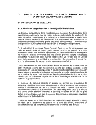 120
9. NIVELES DE SATISFACCIÓN DE LOS CLIENTES CORPORATIVOS DE
LA EMPRESA DIEGO PANESSO CATERING
9.1 INVESTIGACIÓN DE MERCADOS
9.1.1 Definición del problema de la investigación de mercados
La definición del problema de la investigación de mercados fue el resultado de la
investigación exploratoria que se realizó a través del método de recolección de
datos primarios y secundarios y el método de enfoque cualitativo, a través de la
técnica llamada entrevista en profundidad y el instrumento para hacerlo fue un
cuestionario de asociación libre que se encuentra en el apéndice 1. A continuación
se exponen los puntos principales hallados en la investigación exploratoria.
En la actualidad la empresa Diego Panesso Catering se ha caracterizado por
promover el cambio de las reglas gastronómicas de la ciudad, pues a partir de la
experiencia de su chef ejecutivo y propietario, su visión innovadora e investigativa
ha realizado nuevas propuestas que los clientes pueden explorar sintiéndose
satisfechos y a gusto con estas nuevas posibilidades. Es por esto que los valores
como la innovación, la creatividad la investigación y la orientación al cliente han
sido los orientadores del trabajo de esta empresa gastronómica.
Dichos orientadores se han consolidado a través del estudio de cocinas como la
bistró francesa, cocina del mediterráneo, cocina del sudeste asiático, cocina
colombiana en especial la del pacífico. A través de este recorrido de investigación
y aprendizaje su propietario ha llegado a desarrollar un estilo propio incursionando
en la “cocina de autor”, que consiste en la utilización de las técnicas de cocina,
pasando por un proceso de depuración de éstas hasta llegar a la elaboración de
platos de su propia autoría.
El concepto de catering consiste en prestar un servicio de preparación de
alimentos y bebidas en el lugar requerido por el cliente contando con un equipo
técnico y humano que se desplaza a cualquier lugar a prestar este servicio,
notándose una diferencia sustancial con una casa banquetera dado que aunque
esta última ofrece servicios similares al catering, lo realiza en un sitio fijo para
dichos eventos. Es por esto que el concepto de empresa de catering es novedoso
y altamente orientado al cliente.
Cuando se piensa en el factor innovador de la empresa Diego Panesso Catering
se habla de la posibilidad de cocinar en el sitio del evento, realizando un
prealistamiento de los alimentos y posteriormente cocinando a la minuta.
 