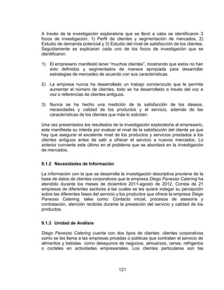 121
A través de la investigación exploratoria que se llevó a cabo se identificaron 3
focos de investigación: 1) Perfil de clientes y segmentación de mercados, 2)
Estudio de demanda potencial y 3) Estudio del nivel de satisfacción de los clientes.
Seguidamente se explicaran cada uno de los focos de investigación que se
identificaron.
1) El empresario manifestó tener “muchos clientes”, mostrando que estos no han
sido definidos y segmentados de manera apropiada para desarrollar
estrategias de mercadeo de acuerdo con sus características.
2) La empresa nunca ha desarrollado un trabajo concienzudo que le permita
aumentar el número de clientes, todo se ha desarrollado a través del voz a
voz o referencias de clientes antiguos.
3) Nunca se ha hecho una medición de la satisfacción de los deseos,
necesidades y calidad de los productos y el servicio, además de las
características de los clientes que más lo solicitan.
Una vez presentados los resultados de la investigación exploratoria al empresario,
este manifiesta su interés por evaluar el nivel de la satisfacción del cliente ya que
hay que asegurar el excelente nivel de los productos y servicios prestados a los
clientes antiguos antes de salir a ofrecer el servicio a nuevos mercados. Lo
anterior convierte este último en el problema que se abordará en la investigación
de mercados.
9.1.2 Necesidades de Información
La información con la que se desarrolla la investigación descriptiva proviene de la
base de datos de clientes corporativos que la empresa Diego Panesso Catering ha
atendido durante los meses de diciembre 2011-agosto de 2012. Consta de 21
empresas de diferentes sectores a las cuales se les quiere indagar su percepción
sobre las diferentes fases del servicio y los productos que ofrece la empresa Diego
Panesso Catering, tales como: Contacto inicial, procesos de asesoría y
contratación, atención recibida durante la prestación del servicio y calidad de los
productos.
9.1.3 Unidad de Análisis
Diego Panesso Catering cuenta con dos tipos de clientes: clientes corporativos
como se les llama a las empresas privadas o públicas que contratan el servicio de
alimentos y bebidas como desayunos de negocios, almuerzos, cenas, refrigerios
o cocteles en actividades empresariales. Los clientes particulares son las
 