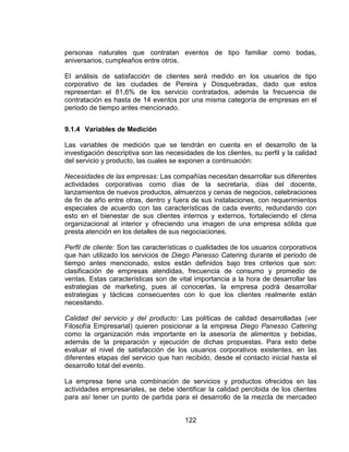 122
personas naturales que contratan eventos de tipo familiar como bodas,
aniversarios, cumpleaños entre otros.
El análisis de satisfacción de clientes será medido en los usuarios de tipo
corporativo de las ciudades de Pereira y Dosquebradas, dado que estos
representan el 81,6% de los servicio contratados, además la frecuencia de
contratación es hasta de 14 eventos por una misma categoría de empresas en el
periodo de tiempo antes mencionado.
9.1.4 Variables de Medición
Las variables de medición que se tendrán en cuenta en el desarrollo de la
investigación descriptiva son las necesidades de los clientes, su perfil y la calidad
del servicio y producto, las cuales se exponen a continuación:
Necesidades de las empresas: Las compañías necesitan desarrollar sus diferentes
actividades corporativas como días de la secretaria, días del docente,
lanzamientos de nuevos productos, almuerzos y cenas de negocios, celebraciones
de fin de año entre otras, dentro y fuera de sus instalaciones, con requerimientos
especiales de acuerdo con las características de cada evento, redundando con
esto en el bienestar de sus clientes internos y externos, fortaleciendo el clima
organizacional al interior y ofreciendo una imagen de una empresa sólida que
presta atención en los detalles de sus negociaciones.
Perfil de cliente: Son las características o cualidades de los usuarios corporativos
que han utilizado los servicios de Diego Panesso Catering durante el periodo de
tiempo antes mencionado, estos están definidos bajo tres criterios que son:
clasificación de empresas atendidas, frecuencia de consumo y promedio de
ventas. Estas características son de vital importancia a la hora de desarrollar las
estrategias de marketing, pues al conocerlas, la empresa podrá desarrollar
estrategias y tácticas consecuentes con lo que los clientes realmente están
necesitando.
Calidad del servicio y del producto: Las políticas de calidad desarrolladas (ver
Filosofía Empresarial) quieren posicionar a la empresa Diego Panesso Catering
como la organización más importante en la asesoría de alimentos y bebidas,
además de la preparación y ejecución de dichas propuestas. Para esto debe
evaluar el nivel de satisfacción de los usuarios corporativos existentes, en las
diferentes etapas del servicio que han recibido, desde el contacto inicial hasta el
desarrollo total del evento.
La empresa tiene una combinación de servicios y productos ofrecidos en las
actividades empresariales, se debe identificar la calidad percibida de los clientes
para así tener un punto de partida para el desarrollo de la mezcla de mercadeo
 