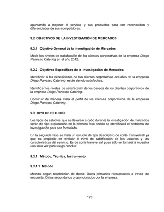 123
apuntando a mejorar el servicio y sus productos para ser reconocidos y
diferenciados de sus competidores.
9.2 OBJETIVOS DE LA INVESTIGACIÓN DE MERCADOS
9.2.1 Objetivo General de la Investigación de Mercados
Medir los niveles de satisfacción de los clientes corporativos de la empresa Diego
Panesso Catering en el año 2012.
9.2.2 Objetivos Específicos de la Investigación de Mercados
Identificar si las necesidades de los clientes corporativos actuales de la empresa
Diego Panesso Catering, están siendo satisfechas.
Identificar los niveles de satisfacción de los deseos de los clientes corporativos de
la empresa Diego Panesso Catering.
Construir de manera clara el perfil de los clientes corporativos de la empresa
Diego Panesso Catering.
9.3 TIPO DE ESTUDIO
Los tipos de estudios que se llevarán a cabo durante la investigación de mercados
serán de tipo exploratorio en la primera fase donde se identificará el problema de
investigación para ser formulado.
En la segunda fase se hará un estudio de tipo descriptivo de corte transversal ya
que su propósito es evaluar el nivel de satisfacción de los usuarios y las
características del servicio. Es de corte transversal pues sólo se tomará la muestra
una sola vez para luego concluir.
9.3.1 Método, Técnica, Instrumento
9.3.1.1 Método
Método según recolección de datos: Datos primarios recolectados a través de
encuesta. Datos secundarios proporcionados por la empresa.
 