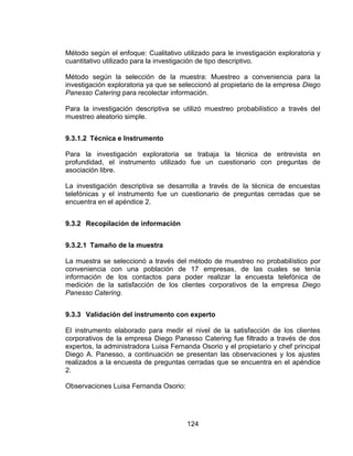 124
Método según el enfoque: Cualitativo utilizado para le investigación exploratoria y
cuantitativo utilizado para la investigación de tipo descriptivo.
Método según la selección de la muestra: Muestreo a conveniencia para la
investigación exploratoria ya que se seleccionó al propietario de la empresa Diego
Panesso Catering para recolectar información.
Para la investigación descriptiva se utilizó muestreo probabilístico a través del
muestreo aleatorio simple.
9.3.1.2 Técnica e Instrumento
Para la investigación exploratoria se trabaja la técnica de entrevista en
profundidad, el instrumento utilizado fue un cuestionario con preguntas de
asociación libre.
La investigación descriptiva se desarrolla a través de la técnica de encuestas
telefónicas y el instrumento fue un cuestionario de preguntas cerradas que se
encuentra en el apéndice 2.
9.3.2 Recopilación de información
9.3.2.1 Tamaño de la muestra
La muestra se seleccionó a través del método de muestreo no probabilístico por
conveniencia con una población de 17 empresas, de las cuales se tenía
información de los contactos para poder realizar la encuesta telefónica de
medición de la satisfacción de los clientes corporativos de la empresa Diego
Panesso Catering.
9.3.3 Validación del instrumento con experto
El instrumento elaborado para medir el nivel de la satisfacción de los clientes
corporativos de la empresa Diego Panesso Catering fue filtrado a través de dos
expertos, la administradora Luisa Fernanda Osorio y el propietario y chef principal
Diego A. Panesso, a continuación se presentan las observaciones y los ajustes
realizados a la encuesta de preguntas cerradas que se encuentra en el apéndice
2.
Observaciones Luisa Fernanda Osorio:
 