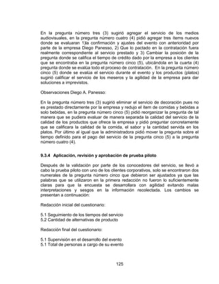 125
En la pregunta número tres (3) sugirió agregar el servicio de los medios
audiovisuales, en la pregunta número cuatro (4) pidió agregar tres ítems nuevos
donde se evaluaran 1)la confirmación y ajustes del evento con anterioridad por
parte de la empresa Diego Panesso, 2) Que lo pactado en la contratación fuera
realmente correspondiente al servicio prestado y 3) Cambiar la posición de la
pregunta donde se califica el tiempo de crédito dado por la empresa a los clientes
que se encontraba en la pregunta número cinco (5), ubicándola en la cuarta (4)
pregunta donde se evalúa todo el proceso de contratación. En la pregunta número
cinco (5) donde se evalúa el servicio durante el evento y los productos (platos)
sugirió calificar el servicio de los meseros y la agilidad de la empresa para dar
soluciones a imprevistos.
Observaciones Diego A. Panesso:
En la pregunta número tres (3) sugirió eliminar el servicio de decoración pues no
es prestado directamente por la empresa y redujo el ítem de comidas y bebidas a
solo bebidas, en la pregunta número cinco (5) pidió reorganizar la pregunta de tal
manera que se pudiera evaluar de manera separada la calidad del servicio de la
calidad de los productos que ofrece la empresa y pidió preguntar concretamente
que se calificara la calidad de la comida, el sabor y la cantidad servida en los
platos. Por último al igual que la administradora pidió mover la pregunta sobre el
tiempo definido para el pago del servicio de la pregunta cinco (5) a la pregunta
número cuatro (4).
9.3.4 Aplicación, revisión y aprobación de prueba piloto
Después de la validación por parte de los conocedores del servicio, se llevó a
cabo la prueba piloto con uno de los clientes corporativos, solo se encontraron dos
numerales de la pregunta número cinco que debieron ser ajustados ya que las
palabras que se utilizaron en la primera redacción no fueron lo suficientemente
claras para que la encuesta se desarrollara con agilidad evitando malas
interpretaciones y sesgos en la información recolectada. Los cambios se
presentan a continuación:
Redacción inicial del cuestionario:
5.1 Seguimiento de los tiempos del servicio
5.2 Cantidad de alternativas de producto
Redacción final del cuestionario:
5.1 Supervisión en el desarrollo del evento
5.1 Total de personas a cargo de su evento
 