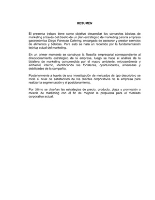RESUMEN
El presenta trabajo tiene como objetivo desarrollar los conceptos básicos de
marketing a través del diseño de un plan estratégico de marketing para la empresa
gastronómica Diego Panesso Catering, encargada de asesorar y prestar servicios
de alimentos y bebidas. Para esto se hará un recorrido por la fundamentación
teórica actual del marketing.
En un primer momento se construye la filosofía empresarial correspondiente al
direccionamiento estratégico de la empresa, luego se hace el análisis de la
biósfera de marketing comprendida por el macro ambiente, microambiente y
ambiente interno, identificando las fortalezas, oportunidades, amenazas y
debilidades de la compañía.
Posteriormente a través de una investigación de mercados de tipo descriptivo se
mide el nivel de satisfacción de los clientes corporativos de la empresa para
realizar la segmentación y el posicionamiento.
Por último se diseñan las estrategias de precio, producto, plaza y promoción o
mezcla de marketing con el fin de mejorar la propuesta para el mercado
corporativo actual.
 