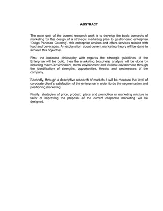 ABSTRACT
The main goal of the current research work is to develop the basic concepts of
marketing by the design of a strategic marketing plan to gastronomic enterprise
“Diego Panesso Catering”, this enterprise advices and offers services related with
food and beverages. An explanation about current marketing theory will be done to
achieve this objective.
First, the business philosophy with regards the strategic guidelines of the
Enterprise will be build, then the marketing biosphere analysis will be done by
including macro environment, micro environment and internal environment through
the identification of strengths, opportunities, threats and weaknesses of the
company.
Secondly, through a descriptive research of markets it will be measure the level of
corporate client‟s satisfaction of the enterprise in order to do the segmentation and
positioning marketing.
Finally, strategies of price, product, place and promotion or marketing mixture in
favor of improving the proposal of the current corporate marketing will be
designed.
 