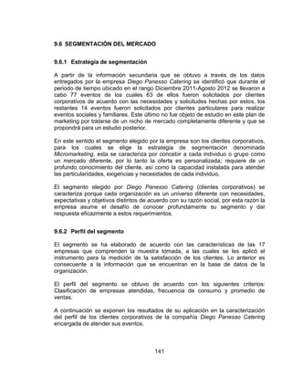 141
9.6 SEGMENTACIÓN DEL MERCADO
9.6.1 Estrategia de segmentación
A partir de la información secundaria que se obtuvo a través de los datos
entregados por la empresa Diego Panesso Catering se identificó que durante el
periodo de tiempo ubicado en el rango Diciembre 2011-Agosto 2012 se llevaron a
cabo 77 eventos de los cuales 63 de ellos fueron solicitados por clientes
corporativos de acuerdo con las necesidades y solicitudes hechas por estos, los
restantes 14 eventos fueron solicitados por clientes particulares para realizar
eventos sociales y familiares. Este último no fue objeto de estudio en este plan de
marketing por tratarse de un nicho de mercado completamente diferente y que se
propondrá para un estudio posterior.
En este sentido el segmento elegido por la empresa son los clientes corporativos,
para los cuales se elige la estrategia de segmentación denominada
Micromarketing, esta se caracteriza por concebir a cada individuo o grupo como
un mercado diferente, por lo tanto la oferta es personalizada; requiere de un
profundo conocimiento del cliente, así como la capacidad instalada para atender
las particularidades, exigencias y necesidades de cada individuo.
El segmento elegido por Diego Panesso Catering (clientes corporativos) se
caracteriza porque cada organización es un universo diferente con necesidades,
expectativas y objetivos distintos de acuerdo con su razón social, por esta razón la
empresa asume el desafío de conocer profundamente su segmento y dar
respuesta eficazmente a estos requerimientos.
9.6.2 Perfil del segmento
El segmento se ha elaborado de acuerdo con las características de las 17
empresas que comprenden la muestra tomada, a las cuales se les aplicó el
instrumento para la medición de la satisfacción de los clientes. Lo anterior es
consecuente a la información que se encuentran en la base de datos de la
organización.
El perfil del segmento se obtuvo de acuerdo con los siguientes criterios:
Clasificación de empresas atendidas, frecuencia de consumo y promedio de
ventas.
A continuación se exponen los resultados de su aplicación en la caracterización
del perfil de los clientes corporativos de la compañía Diego Panesso Catering
encargada de atender sus eventos.
 