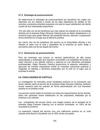 145
9.7.2 Estrategia de posicionamiento
Se determinará la estrategia de posicionamiento por beneficios los cuales son
obtenidos por los clientes a través de los altos estándares de calidad en los
servicios y productos ofrecidos buscando con esto la mayor satisfacción del cliente
a partir de sus necesidades específicas.
Por otro lado uno de los beneficios que más valoran los clientes es la comodidad
ofrecido por la empresa Diego Panesso Catering pues no deben desplazarse a un
exclusivo lugar para poder disfrutar del excelente servicio, atención y preparación
de los alimentos en el lugar que el cliente lo prefiera.
Así mismo otro de los beneficios del servicio es la tranquilidad ofrecida a los
clientes al saber que el chef y propietario de la empresa es quien dirige y
acompaña cada una de las etapas del evento.
9.7.3 Declaración de posicionamiento
Para las empresas que buscan un servicio gastronómico de alta cocina
especializado y sofisticado que requieren comodidad y la posibilidad de brindar la
mejor atención a sus clientes internos y externos en sus diferentes actividades
empresariales, Diego Panesso Catering proporciona la asesoría, planeación y
ejecución de eventos corporativos donde se necesiten soluciones prácticas e
integrales en bebidas y alimentos preparados por el chef en el lugar que la
empresa lo solicite.
9.8 CONCLUSIONES DE CAPÍTULO
La investigación de mercados arrojó resultados positivos en la precepción que
tienen clientes sobre el servicio de la empresa Diego Panesso Catering, prefieren
buscar asesoría para los eventos de forma personalizada con una impresión
positiva en el contacto inicial.
Los servicio cubren hasta el momento con todos los requerimientos de los clientes,
estos han generado buena satisfacción en las propuestas realizadas por la
empresa a sus clientes.
Los contratantes del servicio tienen una imagen positiva de la seriedad de la
empresa Diego Panesso Catering con el servicio contratado, un 100% de las
encuestas lo confirma.
La evaluación integral del servicio tuvo una calificación positiva en un nivel
ubicado entre Bueno y Excelente con el 100% de las encuestas.
 