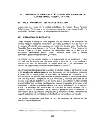 147
10. OBJETIVOS, ESTRATÉGIAS Y TÁCTICAS DE MERCADEO PARA LA
EMPRESA DIEGO PANESSO CATERING
10.1 OBJETIVO GENERAL DEL PLAN DE MERCADEO
Incrementar las ventas de la unidad estratégica de negocio Diego Panesso
Catering en un 7% durante el periodo comprendido entre el mes de octubre 2012 a
septiembre 2013 con respecto al año inmediatamente anterior.
10.2 ESTRATEGIA DE PRODUCTO
Diego Panesso Catering es una empresa que se dedica a la prestación del
servicio integral y asesorías en alimentos y bebidas, cuenta con más de 7 años en
el mercado ofreciendo sus servicios en eventos con clientes como Comfamiliar
Risaralda, Cámara de Comercio de Pereira y Dosquebradas, Policía Nacional de
Pereira, Efigas y una gran variedad de laboratorios médicos en los que se
encuentran Tecnofarma, Merck, Pfizer, Lafrancol, entre otros y clientes
particulares para eventos familiares y sociales.
Lo anterior se ha logrado gracias a la experiencia de su propietario y chef
principal, que ha pasado por diferentes estilos y técnicas de cocina nacional e
internacional para así desarrollar su propio estilo de cocina permitiendo así
renovar las propuestas gastronómicas ofrecidas en la ciudad66
.
La estrategia apropiada para los servicios y productos ofrecidos por la empresa es
la de penetración del mercado, ya que de acuerdo con los resultados obtenidos
a través de la investigación de mercados, la biósfera de marketing y la
información de los eventos realizados en el periodo estudiado, la empresa cuenta
con una muy buena aceptación de sus productos y servicios por parte de los
clientes corporativos. Esto teniendo en cuenta que la organización nunca ha salido
a comercializar sus servicios y productos de manera organizada a través de unas
estrategias y tácticas orientadas a lograr una mayor participación en el mercado
actual. La estrategia de penetración del mercado se utiliza cuando con un
producto actual se incursiona en el mercado presente, para incrementar la
participación de la organización con productos y marcas existentes. Por lo tanto se
seguirá realizando las actividades que hasta ahora ha venido desarrollando.
Las tácticas propuestas para llevar a cabo la estrategia de penetración del
mercado son las siguientes:
66
PANESSO, Diego. Entrevista en profundidad, propietario Diego Panesso Catering; Elaboración propia
 