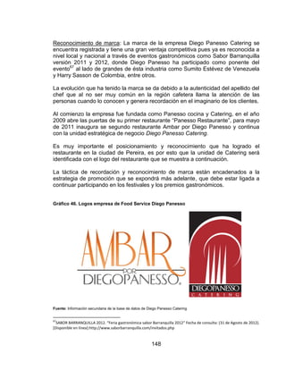 148
Reconocimiento de marca: La marca de la empresa Diego Panesso Catering se
encuentra registrada y tiene una gran ventaja competitiva pues ya es reconocida a
nivel local y nacional a través de eventos gastronómicos como Sabor Barranquilla
versión 2011 y 2012, donde Diego Panesso ha participado como ponente del
evento67
al lado de grandes de ésta industria como Sumito Estévez de Venezuela
y Harry Sasson de Colombia, entre otros.
La evolución que ha tenido la marca se da debido a la autenticidad del apellido del
chef que al no ser muy común en la región cafetera llama la atención de las
personas cuando lo conocen y genera recordación en el imaginario de los clientes.
Al comienzo la empresa fue fundada como Panesso cocina y Catering, en el año
2009 abre las puertas de su primer restaurante “Panesso Restaurante”, para mayo
de 2011 inaugura se segundo restaurante Ambar por Diego Panesso y continua
con la unidad estratégica de negocio Diego Panesso Catering.
Es muy importante el posicionamiento y reconocimiento que ha logrado el
restaurante en la ciudad de Pereira, es por esto que la unidad de Catering será
identificada con el logo del restaurante que se muestra a continuación.
La táctica de recordación y reconocimiento de marca están encadenados a la
estrategia de promoción que se expondrá más adelante, que debe estar ligada a
continuar participando en los festivales y los premios gastronómicos.
Gráfico 46. Logos empresa de Food Service Diego Panesso
Fuente: Información secundaria de la base de datos de Diego Panesso Catering
67
SABOR BARRANQUILLA 2012. “Feria gastronómica sabor Barranquilla 2012” Fecha de consulta: (31 de Agosto de 2012).
[Disponible en línea]:http://www.saborbarranquilla.com/invitados.php
 