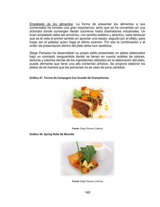 149
Emplatado de los alimentos: La forma de presentar los alimentos a sus
comensales ha tomado una gran importancia, tanto que se ha convertido en una
actividad donde convergen desde cocineros hasta diseñadores industriales. Un
buen emplatado debe ser armónico, con sentido estético y atractivo, cabe destacar
que es la vista el primer sentido en apreciar una receta, seguido por el olfato, para
luego ser el paladar quien haga el último examen. Por eso la combinación y el
orden de presentación dentro del plato debe lucir apetitosa.
Diego Panesso ha desarrollado su propio estilo presentado en platos elaborados
bajo un concepto vanguardista donde se tienen en cuenta análisis de colores,
texturas y sabores demás de los ingredientes utilizados en la elaboración del plato,
puede afirmarse que tiene una alto contenido artístico. Se propone elaborar los
platos de tal manera que las porciones no se vean de poca cantidad.
Gráfico 47. Terrine De Campagne Con Duxelle De Champiñones
Fuente: Diego Panesso Catering
Gráfico 48. Spring Rolls De Morcilla
Fuente: Diego Panesso Catering
 