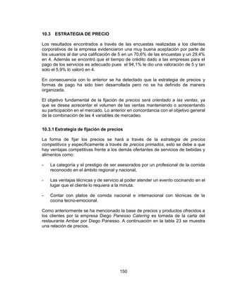 150
10.3 ESTRATEGIA DE PRECIO
Los resultados encontrados a través de las encuestas realizadas a los clientes
corporativos de la empresa evidenciaron una muy buena aceptación por parte de
los usuarios al dar una calificación de 5 en un 70,6% de las encuestas y un 29,4%
en 4. Además se encontró que el tiempo de crédito dado a las empresas para el
pago de los servicios es adecuado pues el 94,1% le dio una valoración de 5 y tan
solo el 5,9% lo valoró en 4.
En consecuencia con lo anterior se ha detectado que la estrategia de precios y
formas de pago ha sido bien desarrollada pero no se ha definido de manera
organizada.
El objetivo fundamental de la fijación de precios será orientado a las ventas, ya
que se desea acrecentar el volumen de las ventas manteniendo o acrecentando
su participación en el mercado. Lo anterior en concordancia con el objetivo general
de la combinación de las 4 variables de mercadeo.
10.3.1 Estrategia de fijación de precios
La forma de fijar los precios se hará a través de la estrategia de precios
competitivos y específicamente a través de precios primados, esto se debe a que
hay ventajas competitivas frente a los demás ofertantes de servicios de bebidas y
alimentos como:
- La categoría y el prestigio de ser asesorados por un profesional de la comida
reconocido en el ámbito regional y nacional,
- Las ventajas técnicas y de servicio al poder atender un evento cocinando en el
lugar que el cliente lo requiera a la minuta.
- Contar con platos de comida nacional e internacional con técnicas de la
cocina tecno-emocional.
Como anteriormente se ha mencionado la base de precios y productos ofrecidos a
los clientes por la empresa Diego Panesso Catering es tomada de la carta del
restaurante Ambar por Diego Panesso. A continuación en la tabla 23 se muestra
una relación de precios.
 
