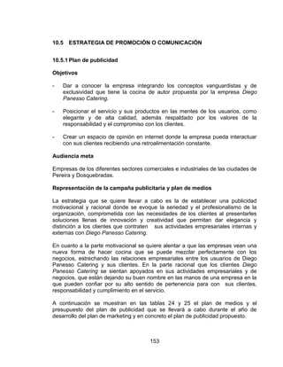 153
10.5 ESTRATEGIA DE PROMOCIÓN O COMUNICACIÓN
10.5.1 Plan de publicidad
Objetivos
- Dar a conocer la empresa integrando los conceptos vanguardistas y de
exclusividad que tiene la cocina de autor propuesta por la empresa Diego
Panesso Catering.
- Posicionar el servicio y sus productos en las mentes de los usuarios, como
elegante y de alta calidad, además respaldado por los valores de la
responsabilidad y el compromiso con los clientes.
- Crear un espacio de opinión en internet donde la empresa pueda interactuar
con sus clientes recibiendo una retroalimentación constante.
Audiencia meta
Empresas de los diferentes sectores comerciales e industriales de las ciudades de
Pereira y Dosquebradas.
Representación de la campaña publicitaria y plan de medios
La estrategia que se quiere llevar a cabo es la de establecer una publicidad
motivacional y racional donde se evoque la seriedad y el profesionalismo de la
organización, comprometida con las necesidades de los clientes al presentarles
soluciones llenas de innovación y creatividad que permitan dar elegancia y
distinción a los clientes que contraten sus actividades empresariales internas y
externas con Diego Panesso Catering.
En cuanto a la parte motivacional se quiere alentar a que las empresas vean una
nueva forma de hacer cocina que se puede mezclar perfectamente con los
negocios, estrechando las relaciones empresariales entre los usuarios de Diego
Panesso Catering y sus clientes. En la parte racional que los clientes Diego
Panesso Catering se sientan apoyados en sus actividades empresariales y de
negocios, que están dejando su buen nombre en las manos de una empresa en la
que pueden confiar por su alto sentido de pertenencia para con sus clientes,
responsabilidad y cumplimiento en el servicio.
A continuación se muestran en las tablas 24 y 25 el plan de medios y el
presupuesto del plan de publicidad que se llevará a cabo durante el año de
desarrollo del plan de marketing y en concreto el plan de publicidad propuesto.
 