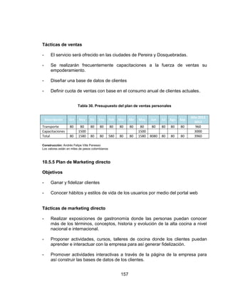 157
Tácticas de ventas
- El servicio será ofrecido en las ciudades de Pereira y Dosquebradas.
- Se realizarán frecuentemente capacitaciones a la fuerza de ventas su
empoderamiento.
- Diseñar una base de datos de clientes
- Definir cuota de ventas con base en el consumo anual de clientes actuales.
Tabla 30. Presupuesto del plan de ventas personales
Descripción Oct Nov Dic Ene Feb Mar Abr May Jun Jul Ago Sep
Año 2012
2013
Transporte 80 80 80 80 80 80 80 80 80 80 80 80 960
Capacitaciones 1500 1500 3000
Total 80 1580 80 80 580 80 80 1580 8080 80 80 80 3960
Construcción: Andrés Felipe Villa Panesso
Los valores están en miles de pesos colombianos
10.5.5 Plan de Marketing directo
Objetivos
- Ganar y fidelizar clientes
- Conocer hábitos y estilos de vida de los usuarios por medio del portal web
Tácticas de marketing directo
- Realizar exposiciones de gastronomía donde las personas puedan conocer
más de los términos, conceptos, historia y evolución de la alta cocina a nivel
nacional e internacional.
- Proponer actividades, cursos, talleres de cocina donde los clientes puedan
aprender e interactuar con la empresa para así generar fidelización.
- Promover actividades interactivas a través de la página de la empresa para
así construir las bases de datos de los clientes.
 