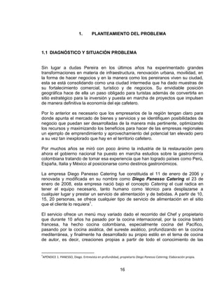 16
1. PLANTEAMIENTO DEL PROBLEMA
1.1 DIAGNÓSTICO Y SITUACIÓN PROBLEMA
Sin lugar a dudas Pereira en los últimos años ha experimentado grandes
transformaciones en materia de infraestructura, renovación urbana, movilidad, en
la forma de hacer negocios y en la manera como los pereiranos viven su ciudad,
esta se está consolidando como una ciudad intermedia que ha dado muestras de
su fortalecimiento comercial, turístico y de negocios. Su envidiable posición
geográfica hace de ella un paso obligado para turistas además de convertirla en
sitio estratégico para la inversión y puesta en marcha de proyectos que impulsen
de manera definitiva la economía del eje cafetero.
Por lo anterior es necesario que los empresarios de la región tengan claro para
donde apunta el mercado de bienes y servicios y se identifiquen posibilidades de
negocio que puedan ser desarrolladas de la manera más pertinente, optimizando
los recursos y maximizando los beneficios para hacer de las empresas regionales
un ejemplo de emprendimiento y aprovechamiento del potencial tan elevado pero
a su vez tan inexplorado que hay en el territorio cafetero.
Por muchos años se miró con poco ánimo la industria de la restauración pero
ahora el gobierno nacional ha puesto en marcha estudios sobre la gastronomía
colombiana tratando de tomar esa experiencia que han logrado países como Perú,
España, Italia y México al posicionarse como destinos gastronómicos.
La empresa Diego Panesso Catering fue constituida el 11 de enero de 2006 y
renovada y modificada en su nombre como Diego Panesso Catering el 23 de
enero de 2008, esta empresa nació bajo el concepto Catering el cual radica en
tener el equipo necesario, tanto humano como técnico para desplazarse a
cualquier lugar y prestar un servicio de alimentación y de bebidas. A partir de 10,
15, 20 personas, se ofrece cualquier tipo de servicio de alimentación en el sitio
que el cliente lo requiera1
.
El servicio ofrece un menú muy variado dado el recorrido del Chef y propietario
que durante 10 años ha pasado por la cocina internacional, por la cocina bistró
francesa, ha hecho cocina colombiana, especialmente cocina del Pacífico,
pasando por la cocina asiática, del sureste asiático, profundizando en la cocina
mediterránea, y finalmente ha desarrollado su propio estilo en el tema de cocina
de autor, es decir, creaciones propias a partir de todo el conocimiento de las
1
APÉNDICE 1. PANESSO, Diego. Entrevista en profundidad, propietario Diego Panesso Catering; Elaboración propia.
 