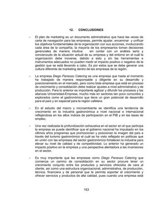 163
12. CONCLUSIONES
- El plan de marketing es un documento administrativo que hace las veces de
carta de navegación para las empresas, permite ajustar, encaminar y unificar
los objetivos fundamentales de la organización con sus acciones, involucrando
cada área de la compañía, la mayoría de los empresarios toman decisiones
gerenciales de manera intuitiva sin contar con un análisis serio y
concienzudo de la situación actual de su empresa y del entorno en el cuál la
organización debe moverse, debido a esto y sin las herramientas e
instrumentos adecuados no pueden medir el impacto positivo o negativo de la
gestión que se está llevando a cabo. Es por estos que se debe generar una
cultura diferente de marketing dentro de las empresas de la región.
- La empresa Diego Panesso Catering es una empresa que hasta el momento
ha trabajado de manera responsable y diligente en su desarrollo y
posicionamiento en el mercado, pero como toda empresa que está en proceso
de crecimiento y consolidación debe realizar ajustes a nivel administrativo y de
producción. Para lo anterior es importante agilizar y difundir los procesos y las
alianzas Universidad-Empresa, mucho más en sectores tan poco conocidos y
explorados como el gastronómico que tiene un gran potencial de desarrollo
para el país y en especial para la región cafetera.
- En el estudio del macro y microambiente se identifica una tendencia de
crecimiento en la industria gastronómica a nivel nacional e internacional
reflejándose en los altos índices de participación en el PIB y en las tasas de
empleo.
- Una vez realizada la profundización exhaustiva en el sector en el que participa
la empresa se puede identificar que el gobierno nacional ha impulsado en los
últimos años programas que promocionan y posicionan la imagen del país a
través del turismo gastronómico el cuál se ha visto reflejado en políticas que
en unión con las empresas del sector gastronómico fortalecen la industria para
elevar su nivel de calidad y de competitividad. Lo anterior ha generado un
impacto positivo en la empresa y una perspectiva alentadora a las inversiones
en el sector.
- Es muy importante que las empresas como Diego Panesso Catering que
comienza un camino de consolidación en su sector procure tener un
crecimiento conjunto entre los productos y servicios ofrecidos de cara al
cliente, así como una estructura organizacional, administrativa, de producción,
técnica, financiera y de personal que le permita soportar el crecimiento y
ofrecer servicios y productos de alta calidad, pues cuando una empresa está
 