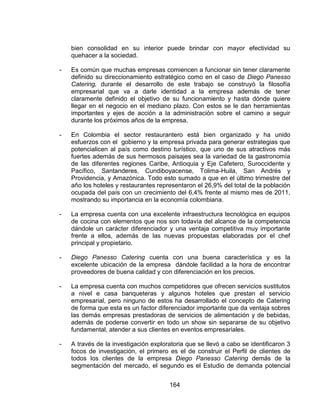 164
bien consolidad en su interior puede brindar con mayor efectividad su
quehacer a la sociedad.
- Es común que muchas empresas comiencen a funcionar sin tener claramente
definido su direccionamiento estratégico como en el caso de Diego Panesso
Catering, durante el desarrollo de este trabajo se construyó la filosofía
empresarial que va a darle identidad a la empresa además de tener
claramente definido el objetivo de su funcionamiento y hasta dónde quiere
llegar en el negocio en el mediano plazo. Con estos se le dan herramientas
importantes y ejes de acción a la administración sobre el camino a seguir
durante los próximos años de la empresa.
- En Colombia el sector restaurantero está bien organizado y ha unido
esfuerzos con el gobierno y la empresa privada para generar estrategias que
potencialicen al país como destino turístico, que uno de sus atractivos más
fuertes además de sus hermosos paisajes sea la variedad de la gastronomía
de las diferentes regiones Caribe, Antioquia y Eje Cafetero, Suroccidente y
Pacífico, Santanderes, Cundiboyacense, Tolima-Huila, San Andrés y
Providencia, y Amazónica. Todo esto sumado a que en el último trimestre del
año los hoteles y restaurantes representaron el 26,9% del total de la población
ocupada del país con un crecimiento del 6,4% frente al mismo mes de 2011,
mostrando su importancia en la economía colombiana.
- La empresa cuenta con una excelente infraestructura tecnológica en equipos
de cocina con elementos que nos son todavía del alcance de la competencia
dándole un carácter diferenciador y una ventaja competitiva muy importante
frente a ellos, además de las nuevas propuestas elaboradas por el chef
principal y propietario.
- Diego Panesso Catering cuenta con una buena característica y es la
excelente ubicación de la empresa dándole facilidad a la hora de encontrar
proveedores de buena calidad y con diferenciación en los precios.
- La empresa cuenta con muchos competidores que ofrecen servicios sustitutos
a nivel e casa banqueteras y algunos hoteles que prestan el servicio
empresarial, pero ninguno de estos ha desarrollado el concepto de Catering
de forma que esta es un factor diferenciador importante que da ventaja sobres
las demás empresas prestadoras de servicios de alimentación y de bebidas,
además de poderse convertir en todo un show sin separarse de su objetivo
fundamental, atender a sus clientes en eventos empresariales.
- A través de la investigación exploratoria que se llevó a cabo se identificaron 3
focos de investigación, el primero es el de construir el Perfil de clientes de
todos los clientes de la empresa Diego Panesso Catering demás de la
segmentación del mercado, el segundo es el Estudio de demanda potencial
 