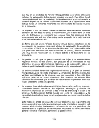 165
que hay en las ciudades de Pereira y Dosquebradas y por último el Estudio
del nivel de satisfacción de los clientes actuales y su perfil. Este último fue el
desarrollado en el plan de marketing, dedicándose única y exclusivamente a
construir el perfil de los clientes corporativos actuales de la organización. Este
trabajo marca un comienzo importante para el desarrollo de nuevos estudios
en la compañía.
- La empresa nunca ha salido a ofrecer sus servicio, todas las ventas y clientes
atendidos se han dado por el voz a voz entre ellos, por lo tanto tiene un nivel
uno de distribución, es necesario que prepare toda las secciones de la
empresa para salir a ofrecer el servicio y pueda responder de la mejor manera
a las demandas del mercado.
- En forma general Diego Panesso Catering obtuvo buenos resultados en la
investigación de mercados para medir el nivel de satisfacción de sus clientes
corporativos, el 100% de las empresas la consideran una organización seria
que presta sus servicios con altos estándares de calidad, además de tener
una muy buena recordación en el medio debido a la trayectoria de su
propietario.
- Se puede concluir que las pocas calificaciones bajas y las observaciones
negativas hechas por los clientes, son producto de las debilidades en los
diferentes procesos administrativos, logísticos y de producción. Estos se
deben a que todavía están en proceso de construcción y consolidación.
- La empresa mostró tener una segmentación definida y un perfil de clientes
muy particular, pero no estaba organizado y estructurado de forma técnica, las
ventajas competitivas de la empresa son bien conocidas y han sido bien
aplicadas pero no de forma organizada. Los objetivos no estaban bien
definidos de tal manera que a través de instrumentos se pudieran medir los
logros y realizar a justes a los planes.
- La empresa desarrollaba algunas actividades de mercadeo en forma empírica,
obteniendo buenos resultados, los objetivos, estrategias y tácticas de
mercadeo propuestas de acuerdo a las teoría del marketing le darán a la
empresa fundamentación teórica básica así como la organización y la
capacidad de retroalimentarse para irse ajustando a los requerimientos de los
clientes.
- Este trabajo de grado es un aporte con rigor académico que le permitirá a la
empresa construir una cultura organizacional seria, orientada al marketing y al
manejo administrativo fundamentado teóricamente, es una posibilidad de
llevar la teoría a la práctica en un sector tan importante y a la vez tan nuevo
para la economía colombiana como lo es el gastronómico.
 