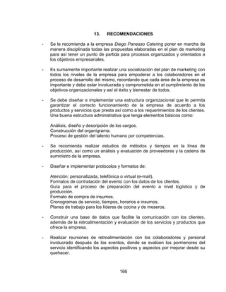 166
13. RECOMENDACIONES
- Se le recomienda a la empresa Diego Panesso Catering poner en marcha de
manera disciplinada todas las propuestas elaboradas en el plan de marketing
para así tener un punto de partida para procesos organizados y orientados a
los objetivos empresariales.
- Es sumamente importante realizar una socialización del plan de marketing con
todos los niveles de la empresa para empoderar a los colaboradores en el
proceso de desarrollo del mismo, recordando que cada área de la empresa es
importante y debe estar involucrada y comprometida en el cumplimiento de los
objetivos organizacionales y así el éxito y bienestar de todos.
- Se debe diseñar e implementar una estructura organizacional que le permita
garantizar el correcto funcionamiento de la empresa de acuerdo a los
productos y servicios que presta así como a los requerimientos de los clientes.
Una buena estructura administrativa que tenga elementos básicos como:
Análisis, diseño y descripción de los cargos.
Construcción del organigrama.
Proceso de gestión del talento humano por competencias.
- Se recomienda realizar estudios de métodos y tiempos en la línea de
producción, así como un análisis y evaluación de proveedores y la cadena de
suministro de la empresa.
- Diseñar e implementar protocolos y formatos de:
Atención: personalizada, telefónica o virtual (e-mail).
Formatos de contratación del evento con los datos de los clientes.
Guía para el proceso de preparación del evento a nivel logístico y de
producción.
Formato de compra de insumos.
Cronogramas de servicio, tiempos, horarios e insumos.
Planes de trabajo para los líderes de cocina y de meseros.
- Construir una base de datos que facilite la comunicación con los clientes,
además de la retroalimentación y evaluación de los servicios y productos que
ofrece la empresa.
- Realizar reuniones de retroalimentación con los colaboradores y personal
involucrado después de los eventos, donde se evalúen los pormenores del
servicio identificando los aspectos positivos y aspectos por mejorar desde su
quehacer.
 