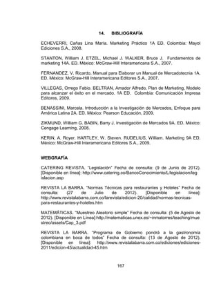167
14. BIBLIOGRAFÍA
ECHEVERRI, Cañas Lina María. Marketing Práctico 1A ED. Colombia: Mayol
Ediciones S.A., 2008.
STANTON, William J. ETZEL, Michael J. WALKER, Bruce J. Fundamentos de
marketing 14A. ED. México: McGraw-Hill Interamericana S.A., 2007.
FERNANDEZ, V. Ricardo, Manual para Elaborar un Manual de Mercadotecnia 1A.
ED. México: McGraw-Hill Interamericana Editores S.A., 2007.
VILLEGAS, Orrego Fabio. BELTRAN, Amador Alfredo. Plan de Marketing, Modelo
para alcanzar el éxito en el mercado. 1A ED. Colombia: Comunicación Impresa
Editores, 2009.
BENASSINI, Marcela. Introducción a la Investigación de Mercados, Enfoque para
América Latina 2A. ED. México: Pearson Educación, 2009.
ZIKMUND, William G. BABIN, Barry J. Investigación de Mercados 9A. ED. México:
Cengage Learning, 2008.
KERIN, A. Royer. HARTLEY, W. Steven. RUDELIUS, William. Marketing 9A ED.
México: McGraw-Hill Interamericana Editores S.A., 2009.
WEBGRAFÍA
CATERING REVISTA. “Legislación” Fecha de consulta: (9 de Junio de 2012).
[Disponible en línea]: http://www.catering.co/BancoConocimiento/L/legislacion/leg
islacion.asp
REVISTA LA BARRA. “Normas Técnicas para restaurantes y Hoteles” Fecha de
consulta: (27 de Julio de 2012). [Disponible en línea]:
http://www.revistalabarra.com.co/larevista/edicion-20/calidad/normas-tecnicas-
para-restaurantes-y-hoteles.htm
MATEMÁTICAS. “Muestreo Aleatorio simple” Fecha de consulta: (5 de Agosto de
2012). [Disponible en Línea]:http://matematicas.unex.es/~inmatorres/teaching/mue
streo/assets/Cap_3.pdf
REVISTA LA BARRA. “Programa de Gobierno pondrá a la gastronomía
colombiana en boca de todos” Fecha de consulta: (13 de Agosto de 2012).
[Disponible en línea]: http://www.revistalabarra.com.co/ediciones/ediciones-
2011/edicion-45/actualidad-45.htm
 