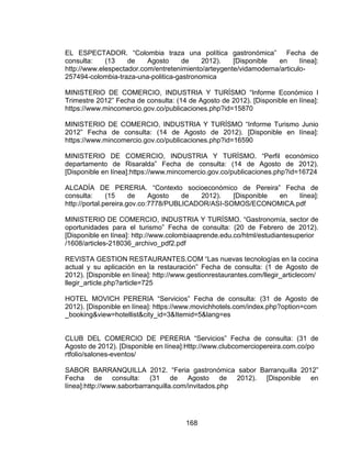168
EL ESPECTADOR. “Colombia traza una política gastronómica” Fecha de
consulta: (13 de Agosto de 2012). [Disponible en línea]:
http://www.elespectador.com/entretenimiento/arteygente/vidamoderna/articulo-
257494-colombia-traza-una-politica-gastronomica
MINISTERIO DE COMERCIO, INDUSTRIA Y TURÍSMO “Informe Económico I
Trimestre 2012” Fecha de consulta: (14 de Agosto de 2012). [Disponible en línea]:
https://www.mincomercio.gov.co/publicaciones.php?id=15870
MINISTERIO DE COMERCIO, INDUSTRIA Y TURÍSMO “Informe Turismo Junio
2012” Fecha de consulta: (14 de Agosto de 2012). [Disponible en línea]:
https://www.mincomercio.gov.co/publicaciones.php?id=16590
MINISTERIO DE COMERCIO, INDUSTRIA Y TURÍSMO. “Perfil económico
departamento de Risaralda” Fecha de consulta: (14 de Agosto de 2012).
[Disponible en línea]:https://www.mincomercio.gov.co/publicaciones.php?id=16724
ALCADÍA DE PERERIA. “Contexto socioeconómico de Pereira” Fecha de
consulta: (15 de Agosto de 2012). [Disponible en línea]:
http://portal.pereira.gov.co:7778/PUBLICADOR/ASI-SOMOS/ECONOMICA.pdf
MINISTERIO DE COMERCIO, INDUSTRIA Y TURÍSMO. “Gastronomía, sector de
oportunidades para el turismo” Fecha de consulta: (20 de Febrero de 2012).
[Disponible en línea]: http://www.colombiaaprende.edu.co/html/estudiantesuperior
/1608/articles-218036_archivo_pdf2.pdf
REVISTA GESTION RESTAURANTES.COM “Las nuevas tecnologías en la cocina
actual y su aplicación en la restauración” Fecha de consulta: (1 de Agosto de
2012). [Disponible en línea]: http://www.gestionrestaurantes.com/llegir_articlecom/
llegir_article.php?article=725
HOTEL MOVICH PERERIA “Servicios” Fecha de consulta: (31 de Agosto de
2012). [Disponible en línea]: https://www.movichhotels.com/index.php?option=com
_booking&view=hotellist&city_id=3&Itemid=5&lang=es
CLUB DEL COMERCIO DE PERERIA “Servicios” Fecha de consulta: (31 de
Agosto de 2012). [Disponible en línea]:Http://www.clubcomerciopereira.com.co/po
rtfolio/salones-eventos/
SABOR BARRANQUILLA 2012. “Feria gastronómica sabor Barranquilla 2012”
Fecha de consulta: (31 de Agosto de 2012). [Disponible en
línea]:http://www.saborbarranquilla.com/invitados.php
 