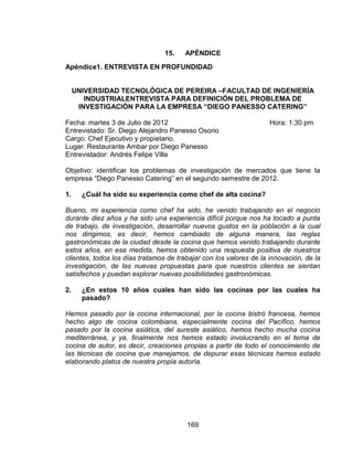 169
15. APÉNDICE
Apéndice1. ENTREVISTA EN PROFUNDIDAD
UNIVERSIDAD TECNOLÓGICA DE PEREIRA –FACULTAD DE INGENIERÍA
INDUSTRIALENTREVISTA PARA DEFINICIÓN DEL PROBLEMA DE
INVESTIGACIÓN PARA LA EMPRESA “DIEGO PANESSO CATERING”
Fecha: martes 3 de Julio de 2012 Hora: 1:30 pm
Entrevistado: Sr. Diego Alejandro Panesso Osorio
Cargo: Chef Ejecutivo y propietario.
Lugar: Restaurante Ambar por Diego Panesso
Entrevistador: Andrés Felipe Villa
Objetivo: identificar los problemas de investigación de mercados que tiene la
empresa “Diego Panesso Catering” en el segundo semestre de 2012.
1. ¿Cuál ha sido su experiencia como chef de alta cocina?
Bueno, mi experiencia como chef ha sido, he venido trabajando en el negocio
durante diez años y ha sido una experiencia difícil porque nos ha tocado a punta
de trabajo, de investigación, desarrollar nuevos gustos en la población a la cual
nos dirigimos, es decir, hemos cambiado de alguna manera, las reglas
gastronómicas de la ciudad desde la cocina que hemos venido trabajando durante
estos años, en esa medida, hemos obtenido una respuesta positiva de nuestros
clientes, todos los días tratamos de trabajar con los valores de la innovación, de la
investigación, de las nuevas propuestas para que nuestros clientes se sientan
satisfechos y puedan explorar nuevas posibilidades gastronómicas.
2. ¿En estos 10 años cuales han sido las cocinas por las cuales ha
pasado?
Hemos pasado por la cocina internacional, por la cocina bistró francesa, hemos
hecho algo de cocina colombiana, especialmente cocina del Pacífico, hemos
pasado por la cocina asiática, del sureste asiático, hemos hecho mucha cocina
mediterránea, y ya, finalmente nos hemos estado involucrando en el tema de
cocina de autor, es decir, creaciones propias a partir de todo el conocimiento de
las técnicas de cocina que manejamos, de depurar esas técnicas hemos estado
elaborando platos de nuestra propia autoría.
 