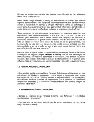 17
técnicas de cocina que maneja, tras depurar esas técnicas se han elaborado
platos de su propia autoría.
Hasta ahora Diego Panesso Catering ha desarrollado su trabajo por llamado
explícito de los clientes, y no porque se hayan realizado estudios de mercado que
avalen la necesidad del servicio y arrojen información sobre las estrategias a
seguir para el aprovechamiento de esta oportunidad, información corroborada por
medio de la entrevista en profundidad realizada al propietario, donde afirma:
“Pues, en temas de mercadeo no se ha hecho mucho, realmente todos han sido
clientes naturales y clientes referidos, el voz a voz es lo que más nos ha traído
clientes, pero realmente nunca hemos hecho una campaña de mercadeo o
publicitaria direccionada a ganar nuevos clientes, todo ha sido el voz a voz, ha
sido un trabajo de varios años donde la marca se ha ido posicionando, pero
básicamente ha sido por eso; porque hemos tenido eventos exitosos, nos han
recomendado y se ha creado un voz a voz, pero nunca hemos hecho una
campaña de publicidad y de mercadeo”.
De esta forma surge el interés por parte del empresario por fortalecer la Unidad
Estratégica de Negocio Diego Panesso Catering con un plan estratégico de
marketing claro, con recursos destinados a consolidarla, para brindar soluciones
integrales de bebidas y alimentos en el lugar donde los clientes lo requieran, como
si fueran hasta el restaurante, con su misma calidad y atención en cualquier lugar.
1.2 FORMULACIÓN DEL PROBLEMA
¿Será posible que la empresa Diego Panesso Catering con el diseño de un plan
estratégico de Marketing adecuado puede llegar a desarrollar una unidad
estratégica de negocio de Catering, establecer objetivos claros con estrategias y
tácticas bien definidas y planes de seguimiento, que le permitan un crecimiento
empresarial ordenado y la adecuada comercialización del servicio integral de
alimentos y bebidas?
1.3 SISTEMATIZACIÓN DEL PROBLEMA
¿Conoce la empresa Diego Panesso Catering sus fortalezas y debilidades,
oportunidades y amenazas?
¿Para qué tipo de segmento está dirigida la unidad estratégica de negocio de
Diego Panesso Catering?
 