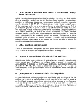 170
3. ¿Cuál ha sido la trayectoria de la empresa “Diego Panesso Catering”
desde su creación?
Bueno, Diego Panesso Catering se creó hace más o menos unos 7 años a partir
de una necesidad creciente de un tipo de atención de servicios de alimentos y
bebidas en diferentes locaciones, empezamos haciendo eventos, pequeños
eventos sociales de 30, 40, 50, 100 personas con varios valores agregados, uno
de los más importantes es el tema de cocinar en el sitio del evento, es decir la
gente tiene la garantía de que la comida se les está haciendo en el sitio del evento
con productos frescos, como si estuvieran en un restaurante, una gama de menús
muy amplia, pasando por menús de cocina colombiana, de cocina asiática,
francesa, italiana, mediterránea, latinoamericana y por último pues la cocina de
autor, ofreciendo eso en diferentes gamas de menús. Empezamos a crecer
haciendo eventos sociales en primera instancia, y después fuimos consiguiendo
algunos clientes corporativos, a los cuales les hemos atendido y todavía les
atendemos sus eventos empresariales.
4. ¿Hace cuánto se creó la empresa?
Desde el 2006 estamos trabajando, recuerdo que cuando inscribimos la empresa
en la cámara de comercio no era conocido el término catering.
5. ¿Cuál es el concepto del servicio de Catering en alta cocina?
Básicamente radica en la posibilidad de tener el equipo necesario, tanto humano
como técnico para desplazarse a cualquier lugar y prestar un servicio de
alimentación y de bebidas, ese es el servicio de Catering que nosotros ofrecemos.
A partir de 10, 15, 20 personas, ofrecemos cualquier tipo de servicio de
alimentación en el sitio que el cliente lo requiera. Básicamente ese el concepto del
catering.
6. ¿Cuál podría ser la diferencia con una casa banquetera?
La casa banquetera generalmente tiene su sitio, donde hace sus eventos, ese era
el término con el que se acuñaba el negocio de catering hace unos años, ahora se
ha tecnificado un poco, y la palabra catering encierra un poco lo que hace una
casa de banquetes; cuando uno hace un evento lo que hace es servir un
banquete, en España, por ejemplo, se conoce como banquete, pero digamos que
la modernización del término ha sido catering, básicamente.
 