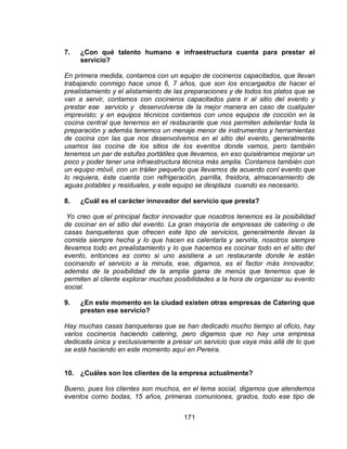 171
7. ¿Con qué talento humano e infraestructura cuenta para prestar el
servicio?
En primera medida, contamos con un equipo de cocineros capacitados, que llevan
trabajando conmigo hace unos 6, 7 años, que son los encargados de hacer el
prealistamiento y el alistamiento de las preparaciones y de todos los platos que se
van a servir, contamos con cocineros capacitados para ir al sitio del evento y
prestar ese servicio y desenvolverse de la mejor manera en caso de cualquier
imprevisto; y en equipos técnicos contamos con unos equipos de cocción en la
cocina central que tenemos en el restaurante que nos permiten adelantar toda la
preparación y además tenemos un menaje menor de instrumentos y herramientas
de cocina con las que nos desenvolvemos en el sitio del evento, generalmente
usamos las cocina de los sitios de los eventos donde vamos, pero también
tenemos un par de estufas portátiles que llevamos, en eso quisiéramos mejorar un
poco y poder tener una infraestructura técnica más amplia. Contamos también con
un equipo móvil, con un tráiler pequeño que llevamos de acuerdo conl evento que
lo requiera, éste cuenta con refrigeración, parrilla, freidora, almacenamiento de
aguas potables y residuales, y este equipo se desplaza cuando es necesario.
8. ¿Cuál es el carácter innovador del servicio que presta?
Yo creo que el principal factor innovador que nosotros tenemos es la posibilidad
de cocinar en el sitio del evento. La gran mayoría de empresas de catering o de
casas banqueteras que ofrecen este tipo de servicios, generalmente llevan la
comida siempre hecha y lo que hacen es calentarla y servirla, nosotros siempre
llevamos todo en prealistamiento y lo que hacemos es cocinar todo en el sitio del
evento, entonces es como si uno asistiera a un restaurante donde le están
cocinando el servicio a la minuta, ese, digamos, es el factor más innovador,
además de la posibilidad de la amplia gama de menús que tenemos que le
permiten al cliente explorar muchas posibilidades a la hora de organizar su evento
social.
9. ¿En este momento en la ciudad existen otras empresas de Catering que
presten ese servicio?
Hay muchas casas banqueteras que se han dedicado mucho tiempo al oficio, hay
varios cocineros haciendo catering, pero digamos que no hay una empresa
dedicada única y exclusivamente a presar un servicio que vaya más allá de lo que
se está haciendo en este momento aquí en Pereira.
10. ¿Cuáles son los clientes de la empresa actualmente?
Bueno, pues los clientes son muchos, en el tema social, digamos que atendemos
eventos como bodas, 15 años, primeras comuniones, grados, todo ese tipo de
 