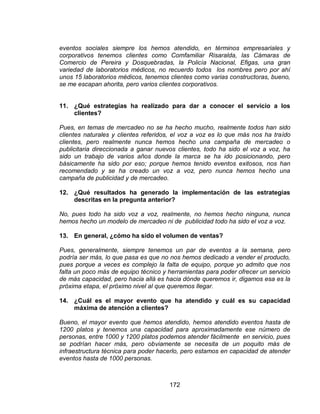 172
eventos sociales siempre los hemos atendido, en términos empresariales y
corporativos tenemos clientes como Comfamiliar Risaralda, las Cámaras de
Comercio de Pereira y Dosquebradas, la Policía Nacional, Efigas, una gran
variedad de laboratorios médicos, no recuerdo todos los nombres pero por ahí
unos 15 laboratorios médicos, tenemos clientes como varias constructoras, bueno,
se me escapan ahorita, pero varios clientes corporativos.
11. ¿Qué estrategias ha realizado para dar a conocer el servicio a los
clientes?
Pues, en temas de mercadeo no se ha hecho mucho, realmente todos han sido
clientes naturales y clientes referidos, el voz a voz es lo que más nos ha traído
clientes, pero realmente nunca hemos hecho una campaña de mercadeo o
publicitaria direccionada a ganar nuevos clientes, todo ha sido el voz a voz, ha
sido un trabajo de varios años donde la marca se ha ido posicionando, pero
básicamente ha sido por eso; porque hemos tenido eventos exitosos, nos han
recomendado y se ha creado un voz a voz, pero nunca hemos hecho una
campaña de publicidad y de mercadeo.
12. ¿Qué resultados ha generado la implementación de las estrategias
descritas en la pregunta anterior?
No, pues todo ha sido voz a voz, realmente, no hemos hecho ninguna, nunca
hemos hecho un modelo de mercadeo ni de publicidad todo ha sido el voz a voz.
13. En general, ¿cómo ha sido el volumen de ventas?
Pues, generalmente, siempre tenemos un par de eventos a la semana, pero
podría ser más, lo que pasa es que no nos hemos dedicado a vender el producto,
pues porque a veces es complejo la falta de equipo, porque yo admito que nos
falta un poco más de equipo técnico y herramientas para poder ofrecer un servicio
de más capacidad, pero hacia allá es hacia dónde queremos ir, digamos esa es la
próxima etapa, el próximo nivel al que queremos llegar.
14. ¿Cuál es el mayor evento que ha atendido y cuál es su capacidad
máxima de atención a clientes?
Bueno, el mayor evento que hemos atendido, hemos atendido eventos hasta de
1200 platos y tenemos una capacidad para aproximadamente ese número de
personas, entre 1000 y 1200 platos podemos atender fácilmente en servicio, pues
se podrían hacer más, pero obviamente se necesita de un poquito más de
infraestructura técnica para poder hacerlo, pero estamos en capacidad de atender
eventos hasta de 1000 personas.
 