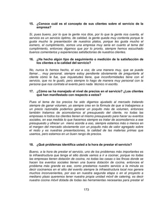 173
15. ¿Conoce cuál es el concepto de sus clientes sobre el servicio de la
empresa?
Si, pues bueno, por lo que la gente nos dice, por lo que la gente nos cuenta, el
servicio es un servicio óptimo, de calidad, la gente queda muy contenta porque le
gusta mucho la presentación de nuestros platos, porque les gusta mucho el
esmero, el cumplimiento, somos una empresa muy seria en cuanto al tema del
cumplimiento, entonces digamos que por lo pronto, siempre hemos escuchado
buenos comentarios y experiencias satisfactorias de nuestros clientes.
16. ¿Ha hecho algún tipo de seguimiento o medición de la satisfacción de
los clientes o la calidad del servicio?
No, nunca lo hemos hecho, el voz a voz, de una manera muy, que se puede
llamar… muy personal, siempre estoy pendiente obviamente de preguntarle al
cliente cómo le fue, que inquietudes tiene, que inconformidades tiene con el
servicio, que no le gustó, pero siempre lo hago de manera muy personal con la
persona que nos contrata el evento pero nada técnico ni escrito.
17. ¿Cómo se ha manejado el nivel de precios en el servicio? ¿Los clientes
qué han manifestado con respecto a estos?
Pues el tema de los precios ha sido digamos ajustado al mercado tratando
siempre de ganar volumen, yo siempre creo en la fórmula de que si trabajamos a
un precio razonable podemos generar un poquito más de volumen, entonces
también tratamos de acomodarnos al presupuesto del cliente, no todas las
empresas ni todos los clientes tienen el mismo presupuesto para hacer su eventos
sociales, en esa medida lo que hacemos siempre es tratar de acomodarnos a ese
presupuesto y ofrecer un menú acorde a eso, siempre estamos más o menos en
el margen del mercado obviamente con un poquito más de valor agregado sobre
el resto y es nuestras presentaciones, la calidad de las materias primas que
usamos, pero estamos en un buen rango de precios.
18. ¿Qué problemas identifica usted a la hora de prestar el servicio?
Bueno, a la hora de prestar el servicio, uno de los problemas más importantes es
la infraestructura que tenga el sitio donde vamos a ir a cocinar, porque no todas
las empresas tienen dotación de cocina, no todas las casas o las fincas donde se
hacen los eventos sociales tienen una buena dotación de cocina, entonces el
problema más grande es ese, como prestamos nuestro servicio a la minuta es
decir cocinamos en el sitio del evento siempre la infraestructura local nos genera
muchos inconvenientes, por eso en nuestra segunda etapa o en el proyecto a
mediano plazo queremos tener nuestra propia unidad móvil de catering, es decir
nuestra cocina móvil dotada de todas las herramientas necesarias para prestar el
 