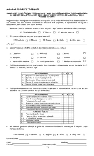 175
Apéndice2. ENCUESTA TELEFÓNICA
UNIVERSIDAD TECNOLÓGICA DE PEREIRA – FACULTAD DE INGENIERÍA INDUSTRIAL CUESTIONARIO PARA
LA MEDICIÓN DE LA SATISFACCIÓN DE LOS CLIENTES CORPORATIVOS DE LA EMPRESA “DIEGO
PANESSO CATERING”
Diego Panesso Catering está realizando una investigación con el fin de identificar el nivel de satisfacción de
sus clientes, para esto estamos realizando una encuesta de 6 preguntas, le agradecemos nos ayude a
responderlas, esto tardara unos pocos minutos.
1. Realizó el contacto inicial con el servicio de la empresa Diego Panesso a través de:(Selección múltiple)
1.1 Correo electrónico 1.2 Teléfono 1.3 Atención personal
2. El contacto inicial que tuvo con la empresa le pareció:
2.1 Excelente 2.2 Bueno 2.3 Regular 2.4 Malo 2.5 Muy Malo
¿Por qué? _____________________________________________________________________________
3. Los servicios que usted ha contratado con nosotros son:(Selección múltiple)
3.1 Desayuno 3.2 Almuerzo 3.3 Cena
3.4 Refrigerio 3.5 Bebidas 3.6 Coctel
3.7 Servicio con meseros 3.8 Platos y cristalería 3.9 Medios audiovisuales
4. Califique la atención recibida en el proceso de contratación con la empresa, en una escala de 1 a 5,
siendo 5 la más alta y 1 la más baja:
Calidad del Servicio 1 2 3 4 5
4.1 Propuesta de servicio ajustada a su presupuesto
4.2 Cantidad de alternativas de productos
4.3 Confirmación del evento con anterioridad
4.4 Tiempo de respuesta para envío de cotización
4.5 Tiempo definido para el pago del servicio
5. Califique la atención recibida durante la prestación del servicio y la calidad de los productos, en una
escala de 1 a 5, siendo 5 la más alta y 1 la más baja:
Calidad del Servicio 1 2 3 4 5
5.1 Supervisión en el desarrollo del evento
5.2 Total de personal a cargo de su evento
5.3 Puntualidad al servir la mesa
5.4 Servicio de meseros prestado con profesionalismo
5.5 Respuesta en la solución de imprevistos
5.6 Seriedad cumpliendo el servicio contratado
5.7 Cumplimiento del cronograma del evento
Calidad del Producto
5.8 Presentación de los platos
5.9 Platos servidos a temperatura adecuada
5.10 La calidad de la comida
5.11 Sabor de la comida
5.12 Cantidad de la comida
6. En términos generales califique el grado de satisfacción del servicio ofrecido por la empresa Diego
Panesso Catering.
6.1 Excelente 6.2 Bueno 6.3 Regular 6.4 Malo 6.5 Muy Malo
Observaciones: ________________________________________________________________________
Fecha: __________________ Teléfono____________________
Empresa: ______________________________Persona contacto: ________________________________
 