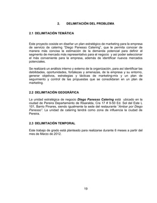 19
2. DELIMITACIÓN DEL PROBLEMA
2.1 DELIMITACIÓN TEMÁTICA
Este proyecto cosiste en diseñar un plan estratégico de marketing para la empresa
de servicio de catering “Diego Panesso Catering”, que le permita conocer de
manera más concisa la estimación de la demanda potencial para definir el
segmento de mercado más representativo para el negocio y así poder seleccionar
el más conveniente para la empresa, además de identificar nuevos mercados
potenciales.
Se realizará un análisis interno y externo de la organización, para así identificar las
debilidades, oportunidades, fortalezas y amenazas, de la empresa y su entorno,
generar objetivos, estrategias y tácticas de marketing-mix y un plan de
seguimiento y control de las propuestas que se consolidaran en un plan de
marketing.
2.2 DELIMITACIÓN GEOGRÁFICA
La unidad estratégica de negocio Diego Panesso Catering está ubicado en la
ciudad de Pereira Departamento de Risaralda, Cra 17 # 9-50 Ed. Sol del Este L
101, Barrio Pinares, siendo igualmente la sede del restaurante “Ambar por Diego
Panesso”. La unidad de catering tendrá como zona de influencia la ciudad de
Pereira.
2.3 DELIMITACIÓN TEMPORAL
Este trabajo de grado está planteado para realizarse durante 6 meses a partir del
mes de Marzo de 2012.
 