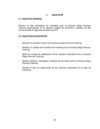 20
3. OBJETIVOS
3.1 OBJETIVO GENERAL
Diseñar un plan estratégico de marketing para la empresa Diego Panesso
Catering especializada en la solución integral de alimentos y bebidas de alta
cocina durante el segundo semestre de 2012.
3.2 OBJETIVOS ESPECÍFICOS
- Describir la situación actual de la empresa Diego Panesso Catering.
- Realizar un análisis de la biosfera de marketing de la empresa Diego Panesso
Catering.
- Medir los niveles de satisfacción de los clientes corporativos de la empresa
Diego Panesso Catering.
- Diseñar objetivos, estrategias y tácticas de mercadeo para la empresa Diego
Panesso Catering.
- Diseñar el plan de seguimiento de las acciones propuestas en el plan de
marketing.
 