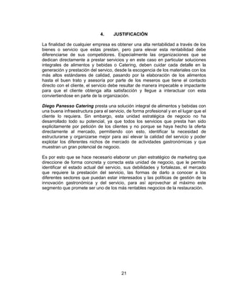21
4. JUSTIFICACIÓN
La finalidad de cualquier empresa es obtener una alta rentabilidad a través de los
bienes o servicio que estas prestan, pero para elevar esta rentabilidad debe
diferenciarse de sus competidores. Especialmente las organizaciones que se
dedican directamente a prestar servicios y en este caso en particular soluciones
integrales de alimentos y bebidas o Catering, deben cuidar cada detalle en la
generación y prestación del servico, desde la escogencia de los materiales con los
más altos estándares de calidad, pasando por la elaboración de los alimentos
hasta el buen trato y asesoría por parte de los meseros que tiene el contacto
directo con el cliente, el servicio debe resultar de manera impecable e impactante
para que el cliente obtenga alta satisfacción y llegue a interactuar con esta
conviertiendose en parte de la organización.
Diego Panesso Catering presta una solución integral de alimentos y bebidas con
una buena infraestructura para el servicio, de forma profesional y en el lugar que el
cliente lo requiera. Sin embargo, esta unidad estratégica de negocio no ha
desarrollado todo su potencial, ya que todos los servicios que presta han sido
explicitamente por petición de los clientes y no porque se haya hecho la oferta
directamente al mercado, permitiendo con esto, identificar la necesidad de
estructurarse y organizarse mejor para así elevar la calidad del servicio y poder
explotar los diferentes nichos de mercado de actividades gastronómicas y que
muestran un gran potencial de negocio.
Es por esto que se hace necesario elaborar un plan estratégico de marketing que
direccione de forma concreta y correcta esta unidad de negocio, que le permita
identificar el estado actual del servicio, sus debilidades y fortalezas, el mercado
que requiere la prestación del servicio, las formas de darlo a conocer a los
diferentes sectores que puedan estar interesados y las políticas de gestión de la
innovación gastronómica y del servicio, para así aprovechar al máximo este
segmento que promete ser uno de los más rentables negocios de la restauración.
 